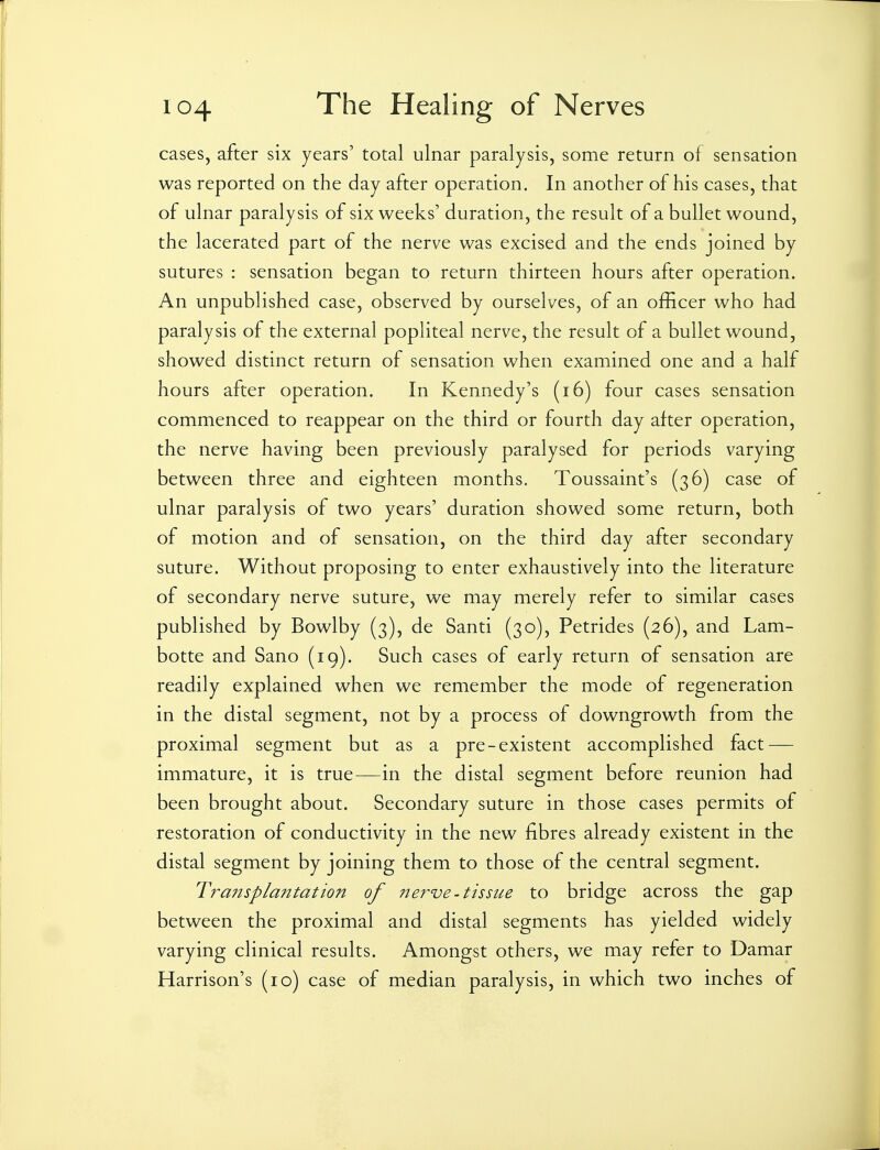cases, after six years' total ulnar paralysis, some return of sensation was reported on the day after operation. In another of his cases, that of ulnar paralysis of six weeks' duration, the result of a bullet wound, the lacerated part of the nerve was excised and the ends joined by sutures : sensation began to return thirteen hours after operation. An unpublished case, observed by ourselves, of an officer who had paralysis of the external popliteal nerve, the result of a bullet wound, showed distinct return of sensation when examined one and a half hours after operation. In Kennedy's (i6) four cases sensation commenced to reappear on the third or fourth day after operation, the nerve having been previously paralysed for periods varying between three and eighteen months. Toussaint's (36) case of ulnar paralysis of two years' duration showed some return, both of motion and of sensation, on the third day after secondary suture. Without proposing to enter exhaustively into the literature of secondary nerve suture, we may merely refer to similar cases published by Bowlby (3), de Santi (30), Petrides (26), and Lam- botte and Sano (19). Such cases of early return of sensation are readily explained when we remember the mode of regeneration in the distal segment, not by a process of downgrowth from the proximal segment but as a pre-existent accomplished fact — immature, it is true—in the distal segment before reunion had been brought about. Secondary suture in those cases permits of restoration of conductivity in the new fibres already existent in the distal segment by joining them to those of the central segment. Transplantation of ne?^ve-tissue to bridge across the gap between the proximal and distal segments has yielded widely varying clinical results. Amongst others, we may refer to Damar Harrison's (10) case of median paralysis, in which two inches of