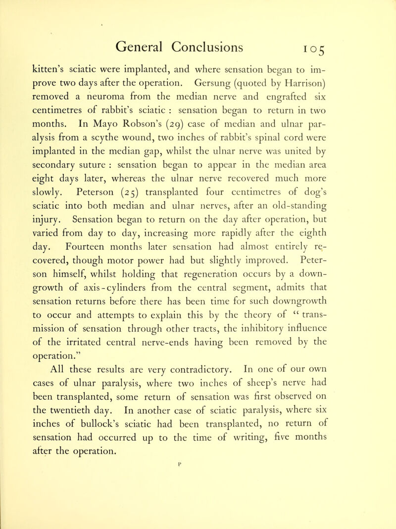 kitten's sciatic were implanted, and where sensation began to im- prove two days after the operation. Gersung (quoted by Harrison) removed a neuroma from the median nerve and engrafted six centimetres of rabbit's sciatic : sensation began to return in two months. In Mayo Robson's (29) case of median and ulnar par- alysis from a scythe wound, two inches of rabbit's spinal cord were implanted in the median gap, whilst the ulnar nerve was united by secondary suture : sensation began to appear in the median area eight days later, whereas the ulnar nerve recovered much more slowly. Peterson (25) transplanted four centimetres of dog's sciatic into both median and ulnar nerves, after an old-standing injury. Sensation began to return on the day after operation, but varied from day to day, increasing more rapidly after the eighth day. Fourteen months later sensation had almost entirely re- covered, though motor power had but slightly improved. Peter- son himself, whilst holding that regeneration occurs by a down- growth of axis-cylinders from the central segment, admits that sensation returns before there has been time for such downgrowth to occur and attempts to explain this by the theory of  trans- mission of sensation through other tracts, the inhibitory influence of the irritated central nerve-ends having been removed by the operation. All these results are very contradictory. In one of our own cases of ulnar paralysis, where two inches of sheep's nerve had been transplanted, some return of sensation was first observed on the twentieth day. In another case of sciatic paralysis, where six inches of bullock's sciatic had been transplanted, no return of sensation had occurred up to the time of writing, five months after the operation. p