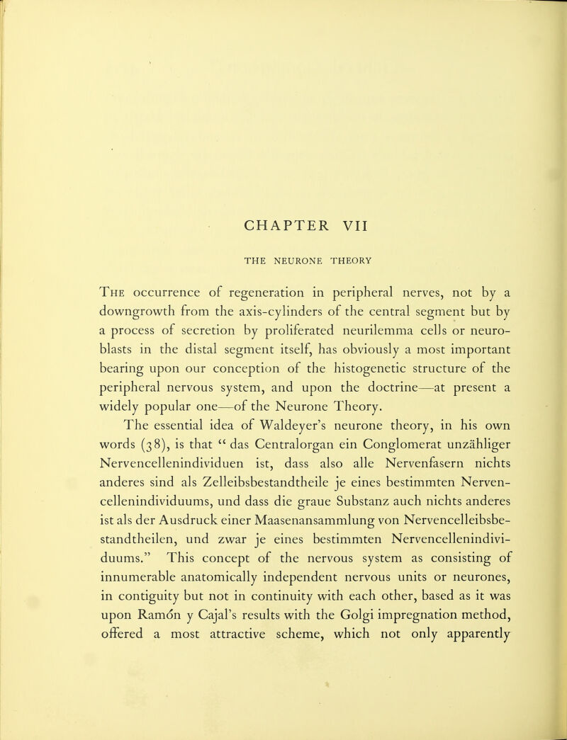 THE NEURONE THEORY The occurrence of regeneration in peripheral nerves, not by a downgrowth from the axis-cylinders of the central segment but by a process of secretion by proliferated neurilemma cells or neuro- blasts in the distal segment itself, has obviously a most important bearing upon our conception of the histogenetic structure of the peripheral nervous system, and upon the doctrine—at present a widely popular one—of the Neurone Theory. The essential idea of Waldeyer's neurone theory, in his own words (38), is that  das Centralorgan ein Conglomerat unzahliger Nervencellenindividuen ist, dass also alle Nervenfasern nichts anderes sind als Zelleibsbestandtheile je eines bestimmten Nerven- cellenindividuums, und dass die graue Substanz auch nichts anderes ist als der Ausdruck einer Maasenansammlung von Nervencelleibsbe- standtheilen, und zwar je eines bestimmten Nervencellenindivi- duums. This concept of the nervous system as consisting of innumerable anatomically independent nervous units or neurones, in contiguity but not in continuity with each other, based as it was upon Ramon y Cajal's results with the Golgi impregnation method, offered a most attractive scheme, which not only apparently
