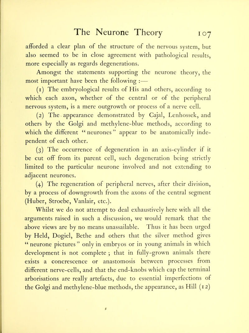 afforded a clear plan of the structure of the nervous system, but also seemed to be in close agreement with pathological results, more especially as regards degenerations. Amongst the statements supporting the neurone theory, the most important have been the following :— (1) The embryological results of His and others, according to which each axon, whether of the central or of the peripheral nervous system, is a mere outgrowth or process of a nerve cell. (2) The appearance demonstrated by Cajal, Lenhossek, and others by the Golgi and methylene-blue methods, according to which the different ''neurones appear to be anatomically inde- pendent of each other. (3) The occurrence of degeneration in an axis-cylinder if it be cut oft from its parent cell, such degeneration being strictly limited to the particular neurone involved and not extending to adjacent neurones. (4) The regeneration of peripheral nerves, after their division, by a process of downgrowth from the axons of the central segment (Huber, Stroebe, Vanlair, etc.). Whilst we do not attempt to deal exhaustively here with all the arguments raised in such a discussion, we would remark that the above views are by no means unassailable. Thus it has been urged by Held, Dogiel, Bethe and others that the silver method gives  neurone pictures only in embryos or in young animals in which development is not complete ; that in fully-grown animals there exists a concrescence or anastomosis between processes from different nerve-cells, and that the end-knobs which cap the terminal arborisations are really artefacts, due to essential imperfections of the Golgi and methylene-blue methods, the appearance, as Hill (12)