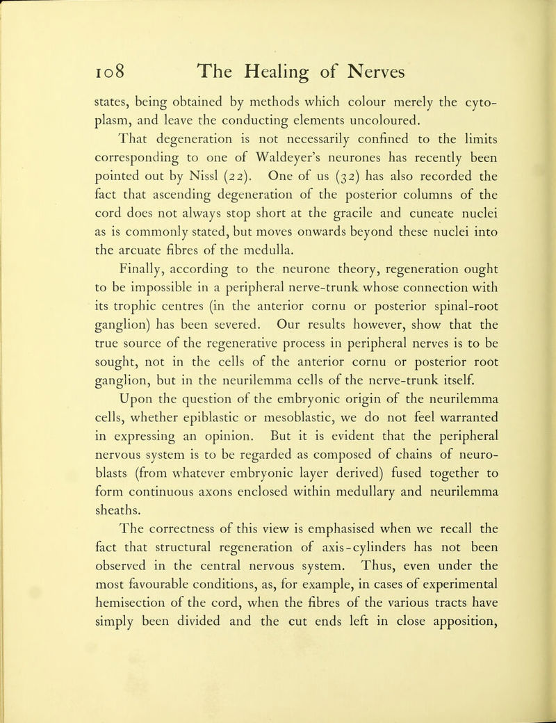 states, being obtained by methods which colour merely the cyto- plasm, and leave the conducting elements uncoloured. That degeneration is not necessarily confined to the limits corresponding to one of Waldeyer's neurones has recently been pointed out by Nissl (22). One of us (32) has also recorded the fact that ascending degeneration of the posterior columns of the cord does not always stop short at the gracile and cuneate nuclei as is commonly stated, but moves onwards beyond these nuclei into the arcuate fibres of the medulla. Finally, according to the neurone theory, regeneration ought to be impossible in a peripheral nerve-trunk whose connection with its trophic centres (in the anterior cornu or posterior spinal-root ganglion) has been severed. Our results however, show that the true source of the regenerative process in peripheral nerves is to be sought, not in the cells of the anterior cornu or posterior root ganglion, but in the neurilemma cells of the nerve-trunk itself. Upon the question of the embryonic origin of the neurilemma cells, whether epiblastic or mesoblastic, we do not feel warranted in expressing an opinion. But it is evident that the peripheral nervous system is to be regarded as composed of chains of neuro- blasts (from whatever embryonic layer derived) fused together to form continuous axons enclosed within medullary and neurilemma sheaths. The correctness of this view is emphasised when we recall the fact that structural regeneration of axis-cylinders has not been observed in the central nervous system. Thus, even under the most favourable conditions, as, for example, in cases of experimental hemisection of the cord, when the fibres of the various tracts have simply been divided and the cut ends left in close apposition,
