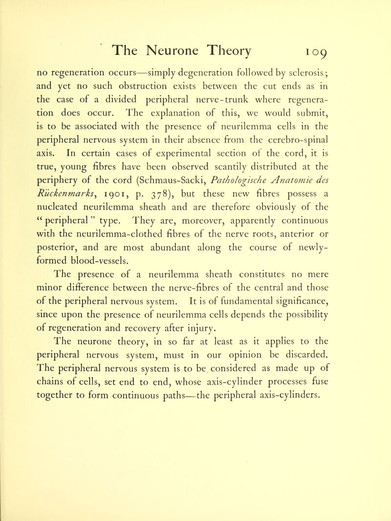 no regeneration occurs—simply degeneration followed by sclerosis; and yet no such obstruction exists between the cut ends as in the case of a divided peripheral nerve-trunk where regenera- tion does occur. The explanation of this, we would submit, is to be associated with the presence of neurilemma cells in the peripheral nervous system in their absence from the cerebro-spinal axis. In certain cases of experimental section of the cord, it is true, young fibres have been observed scantily distributed at the periphery of the cord (Schmaus-Sacki, Pathologische A7iat07?iie des Rucken?narks^ 1901, p. 378), but these new fibres possess a nucleated neurilemma sheath and are therefore obviously of the  peripheral type. They are, moreover, apparently continuous with the neurilemma-clothed fibres of the nerve roots, anterior or posterior, and are most abundant along the course of newly- formed blood-vessels. The presence of a neurilemma sheath constitutes no mere minor difference between the nerve-fibres of the central and those of the peripheral nervous system. It is of fundamental significance, since upon the presence of neurilemma cells depends the possibility of regeneration and recovery after injury. The neurone theory, in so far at least as it applies to the peripheral nervous system, must in our opinion be discarded. The peripheral nervous system is to be considered as made up of chains of cells, set end to end, whose axis-cylinder processes fuse together to form continuous paths—the peripheral axis-cylinders.