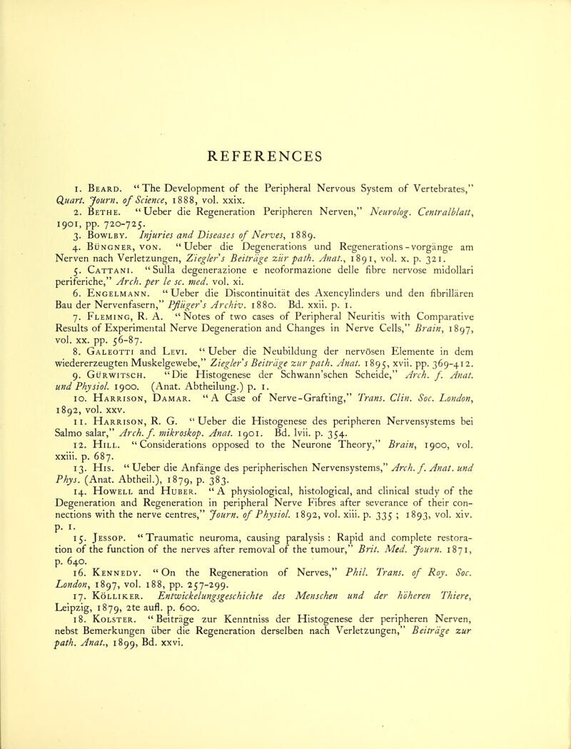 REFERENCES 1. Beard.  The Development of the Peripheral Nervous System of Vertebrates, QuarL Journ. of Science^ 1888, vol. xxix. 2. Bethe.  Ueber die Regeneration Peripheren Nerven, Neurolog. Centralhlatt^ 1901, pp. 720-725. 3. BowLBY. Injuries and Diseases of Nerves, 1889. 4. BiiNGNER, VON. Ueber die Degenerations und Regenerations-vorgiinge am Nerven nach Verletzungen, Z'ieglers Beitrdge ziir path. Anat., 1891, vol. x. p. 321. 5. Cattani. Sulla degenerazione e neoformazione delle fibre nervose midollari periferiche, Arch, per le sc. med. vol. xi. 6. Engelmann.  Ueber die Discontinuitat des Axencylinders und den fibrillaren Bau der Nervenfasern, PfHiger s Archiv. 1880. Bd. xxii. p. i. 7. Fleming, R. A. Notes of two cases of Peripheral Neuritis with Comparative Results of Experimental Nerve Degeneration and Changes in Nerve Cells, Brain, 1897, vol. XX. pp. 56-87. 8. Galeotti and Levi.  Ueber die Neubildung der nervosen Elemente in dem wiedererzeugten Muskelgewebe, Ziegler s Beitrdge zurpath. Anat. 1895, ^'^^i- PP- 369-412. 9. GtfRwiTSCH. Die Histogenese der Schwann'schen Scheide, Arch. f. Anat. und Physiol. 1900. (Anat. Abtheilung.) p. i. 10. Harrison, Damar. A Case of Nerve-Grafting, Trans. Clin. Soc. London, 1892, vol. XXV. 11. Harrison, R. G. Ueber die Histogenese des peripheren Nervensystems bei Salmo salar, Arch. f. mikroskop. Anat. 1901. Bd. Ivii. p. 354. 12. Hill. Considerations opposed to the Neurone Theory, Brain, 1900, vol. xxiii. p. 687. 13. His.  Ueber die Anfange des peripherischen Nervensystems, Arch. f. Anat. und Phys. (Anat. Abtheil.), 1879, p. 383. 14. Howell and Huber. A physiological, histological, and clinical study of the Degeneration and Regeneration in peripheral Nerve Fibres after severance of their con- nections with the nerve centres, Journ. of Physiol. 1892, vol. xlii. p. 335 ; 1893, vol. xiv. 15. Jessop. Traumatic neuroma, causing paralysis: Rapid and complete restora- tion of the function of the nerves after removal of the tumour, Brit. Med. Journ. 1871, p. 640. 16. Kennedy.  On the Regeneration of Nerves, Phil. Trans, of Roy. Soc. London, 1897, vol. 188, pp. 257-299. 17. Kolliker. Entwickelungsgeschichte des Menschen und der hoheren Thiere, Leipzig, 1879, P- 18. KoLSTER.  Beitrage zur Kenntniss der Histogenese der peripheren Nerven, nebst Bemerkungen iiber die Regeneration derselben nach Verletzungen, Beitrdge zur path. Anat., 1899, Bd. xxvi.