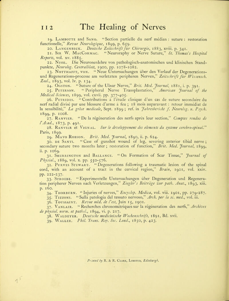 19. Lambotte and Sano. Section partielle du nerf median: suture: restoration functionelle, Revue Neurologique, 1899, p. 659. 20. Langenbeck. Deutsche Zeitschrtftfur Chirurgie, 1883, xviii. p. 341. 21. Sir W. MacCormac.  Neuroraphy or Nerve Suture, St. Thomas's Hospital Reports, vol. xv. 1885. 22. NissL. Die Neuronenlehre von pathologisch-anatomischen und klinischen Stand- punkte, Neurolog. Centralblatt, 1900, pp. 1078-1082. 23. NoTTHAFFT, VON.  Neue Untersuchungen iiber den Verlauf der Degenerations- und Regenerations-processe am verletzten peripheren Nerven, Zeitschrift fur Wissensch. ZooL, 1893, '^o^- 1^- P- ^34- 24. Ogston. Suture of the Ulnar Nerve, Brit. Med. Journal, 1881, i. p. 391. 25. Peterson.  Peripheral Nerve Transplantation, American Journal of the Medical Sciences, 1899, cxvii. pp. 377-405. 26. Petrides. Contributions a I'etude clinique d'un cas de suture secondaire du nerf radial divise par une blessure d'arme a feu ; 18 mois auparavant : retour immediat de la sensibilite, La grece medicale, Sept. 1899 ' ^'^ Jahresbericht f Neurolog. u. Psych. 1899, p. 1008. 27. Ranvier.  De la regeneration des nerfs apres leur section, Comptes rendus de CAcad., 1873, p. 491. 28. Ranvier et Vignal. Sur le developpement des elements du systeme cerebrospinal.' Paris, 1899. 29. Mayo Robson. Brit. Med. Journal, 1890, ii. p. 624. 30. DE Santi.  Case of gunshot wound of leg, severing anterior tibial nerve ; secondary suture two months later; restoration of function, Brit. Med. Journal, 1899, ii. p. 1069. 31. Sherrington and Ballance. On Formation of Scar Tissue, Journal of Physiol., 1889, vol. x. pp. 550-576. 32. PuRVES Stewart. Degenerations following a traumatic lesion of the spinal cord, with an account of a tract in the cervical region, Brain, 1901, vol. xxiv. pp. 222-237. 33. Stroebe.  Experimentelle Untersuchungen iiber Degeneration und Regenera- tion peripherer Nerven nach Verletzungen, Zieglers Beitrdge zur path. Anat., 1893, xiii. p. 160. 34. Thorburn. Injuries of nerves, Encyclop. Medica, vol. viii. 1901, pp. 279-287. 35. TizzoNi. Sulla patologia del tessuto nervoso, Arch, per la sc. med., vol. iii. 36. ToussAiNT. Revue med. de Vest, Juin 15, 1901. 37. Vanlair.  Recherches chronometriques sur la regeneration des n^vk, Archives de physiol. norm, et pathoL, 1894, vi. p. 217. 38. Waldeyer. Deutsche medicinische Wochenschrift, 1891, Bd. xvii. 39. Waller. Phil. Trans. Roy. Soc. Lond., 1850, p. 423. Printed by R. & R. Clark, Limited, Edinburgh.