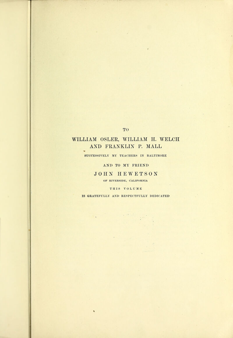 TO WILLIAM OSLEE, WILLIAM H. WELCH AND FRANKLIN P. MALL SUCCESSIVELY MY TEACHERS IN BALTIMORE AND TO MY FRIEJ^D JOHN HEWETSON OP RIVERSIDE, CALIFORNIA THIS VOLUME IS GRATEFULLY AND RESPECTFULLY DEDICATED