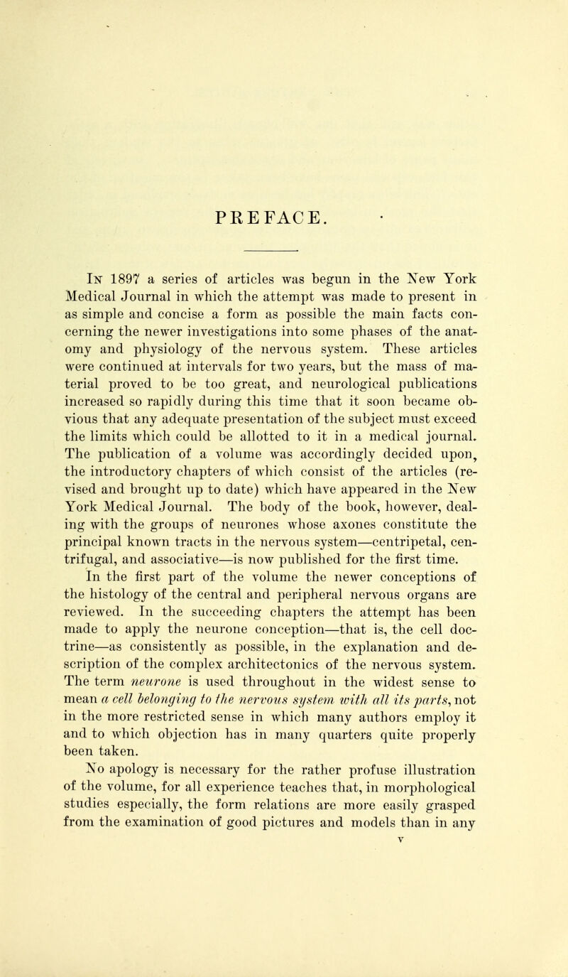 PREFACE. In 1897 a series of articles was begun in the l^ew York Medical Journal in which the attempt was made to present in as simple and concise a form as possible the main facts con- cerning the newer investigations into some phases of the anat- omy and physiology of the nervous system. These articles were continued at intervals for two years, but the mass of ma- terial proved to be too great, and neurological publications increased so rapidly during this time that it soon became ob- vious that any adequate presentation of the subject must exceed the limits which could be allotted to it in a medical journal. The publication of a volume was accordingly decided upon, the introductory chapters of which consist of the articles (re- vised and brought up to date) which have appeared in the New York Medical Journal. The body of the book, however, deal- ing with the groups of neurones whose axones constitute the principal known tracts in the nervous system—centripetal, cen- trifugal, and associative—is now published for the first time. In the first part of the volume the newer conceptions of the histology of the central and peripheral nervous organs are reviewed. In the succeeding chapters the attempt has been made to apply the neurone conception—that is, the cell doc- trine—as consistently as possible, in the explanation and de- scription of the complex architectonics of the nervous system. The term neurone is used throughout in the widest sense to mean a cell belonging to the 7iervous system with all its parts^ not in the more restricted sense in which many authors employ it and to which objection has in many quarters quite properly been taken. ^^o apology is necessary for the rather profuse illustration of the volume, for all experience teaches that, in morphological studies especially, the form relations are more easily grasped from the examination of good pictures and models than in any