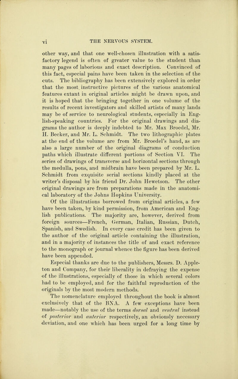 other way, and that one well-chosen illustration with a satis- factory legend is often of greater value to the student than many pages of laborious and exact description. Convinced of this fact, especial pains have been taken in the selection of the cuts. The bibliography has been extensively explored in order that the most, instructive pictures of the various anatomical features extant in original articles might be drawn upon, and it is hoped that the bringing together in one volume of the results of recent investigators and skilled artists of many lands may be of service to neurological students, especially in Eng- lish-speaking countries. For the original drawings and dia- grams the author is deeply indebted to Mr. Max Broedel, Mr. H. Becker, and Mr. L. Schmidt. The two lithographic plates at the end of the volume are from Mr. Broedel's hand, as are also a large number of the original diagrams of conduction paths which illustrate different portions of Section VI. The series of drawings of transverse and horizontal sections through the medulla, pons, and midbrain have been prepared by Mr. L. Schmidt from exquisite serial sections kindly placed at the writer's disposal by his friend Dr. John Hewetson. The other original drawings are from preparations made in the anatomi- cal laboratory of the Johns Hopkins University. Of the illustrations borrowed from original articles, a few have been taken, by kind permission, from American and Eng- lish publications. The majority are, however, derived from foreign sources—French, German, Italian, Eussian, Dutch, Spanish, and Swedish. In every case credit has been given to the author of the original article containing the illustration, :and in a majority of instances the title of and exact reference io the monograph or journal whence the figure has been derived have been appended. Especial thanks are due to the publishers, Messrs. D. Apple- ton and Company, for their liberality in defraying the expense of the illustrations, especially of those in which several colors had to be employed, and for the faithful reproduction of the -originals by the most modern methods. The nomenclature employed throughout the book is almost exclusively that of the BXA. A few exceptions have been made—notably the use of the terms dorsal and ventral instead of posterior and anterior respectively, an obviously necessary -deviation, and one which has been urged for a long time by