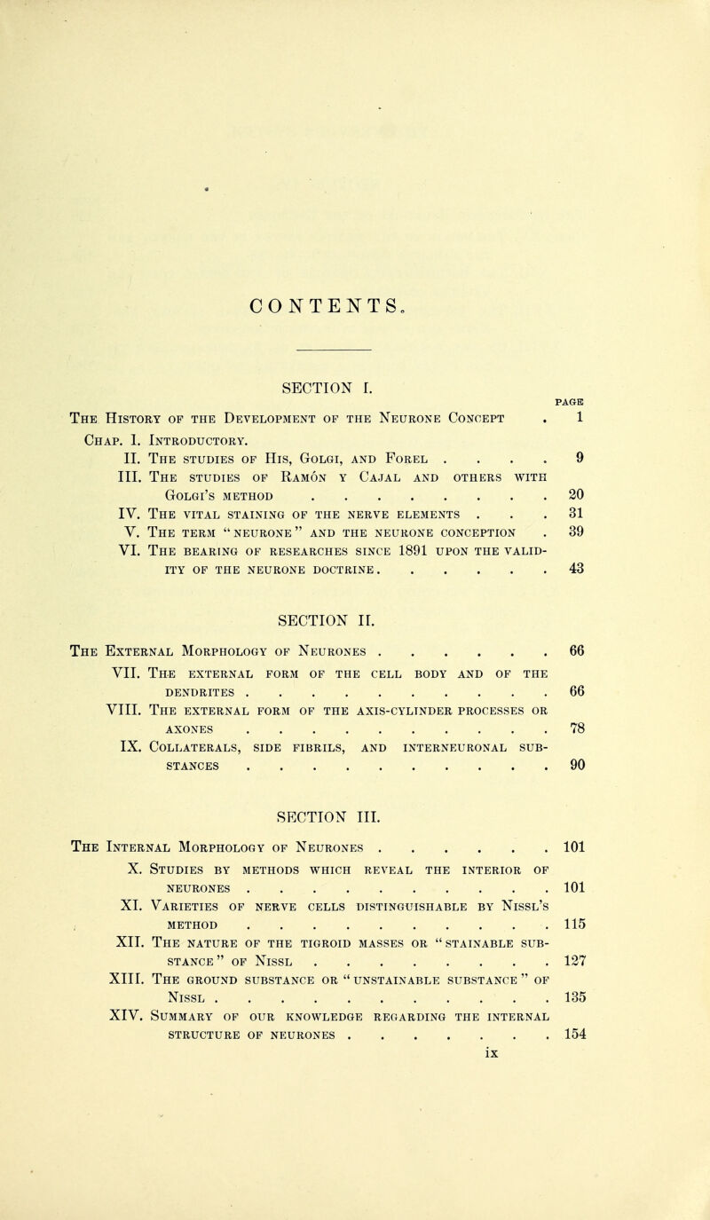 CONTEISTTS, SECTION r. PAGE The History op the Development of the Neurone Concept . 1 Chap. 1. Introductory. II. The studies of His, Golgi, and Forel .... 9 III. The studies of Ramon y Cajal and others with GOLGI'S METHOD 20 IV. The vital staining of the nerve elejments ... 31 V. The term  neurone  and the neurone conception . 39 VI. The bearing of researches since 1891 upon the valid- ity of the neurone doctrine 43 SECTION II. The External Morphology of Neurones 66 VII. The external form of the cell body and of the dendrites 66 VIII. The external form of the axis-cylinder processes or AXONES 78 IX. Collaterals, side fibrils, and interneuronal sub- stances 90 SECTION III. The Internal Morphology of Neurones 101 X. Studies by methods which reveal the interior of neurones 101 XI. Varieties of nerve cells distinguishable by Nissl's method 115 XII. The nature of the tigroid masses or stainable sub- stance of Nissl 127 XIII. The ground substance or  unstainable substance  of Nissl 135 XIV. Summary of our knowledge regarding the internal structure of neurones 154