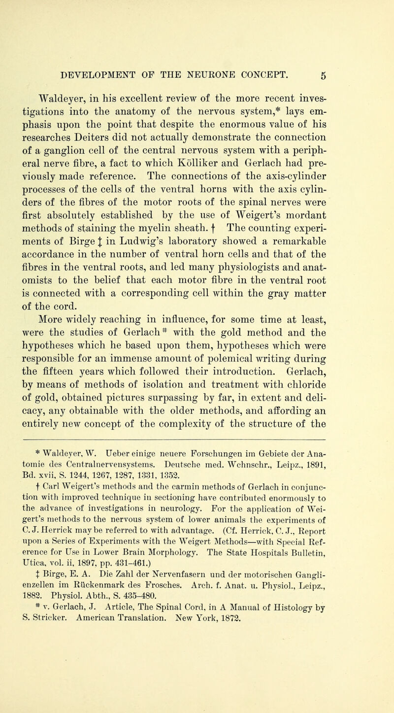 Waldeyer, in his excellent review of the more recent inves- tigations into the anatomy of the nervous system,* lays em- phasis upon the point that despite the enormous value of his researches Deiters did not actually demonstrate the connection of a ganglion cell of the central nervous system with a periph- eral nerve fibre, a fact to which Kolliker and Gerlach had pre- viously made reference. The connections of the axis-cylinder processes of the cells of the ventral horns with the axis cylin- ders of the fibres of the motor roots of the spinal nerves were first absolutely established by the use of Weigert's mordant methods of staining the myelin sheath, f The counting experi- ments of Birge J in Ludwig's laboratory showed a remarkable accordance in the number of ventral horn cells and that of the fibres in the ventral roots, and led many physiologists and anat- omists to the belief that each motor fibre in the ventral root is connected with a corresponding cell within the gray matter of the cord. More widely reaching in influence, for some time at least, were the studies of Gerlach* with the gold method and the hypotheses which he based upon them, hypotheses which were responsible for an immense amount of polemical writing during the fifteen years which followed their introduction. Gerlach, by means of methods of isolation and treatment with chloride of gold, obtained pictures surpassing by far, in extent and deli- cacy, any obtainable with the older methods, and affording an entirely new concept of the complexity of the structure of the * Waldeyer, W. Ueber einige neuere Forschungen im Gebiete der Ana- tomie des Centralnervensystems. Deutsche med, Wchnschr., Leipz,, 1891, Bd. xvii, S. 1244, 1267, 1287, 1331. 1352. f Carl Weigert's methods and the carmin methods of Gerlach in conjunc- tion with improved technique in sectioning have contributed enormously to the advance of investigations in neurology. For the application of Wei- gert's methods to the nervous system of lower animals the experiments of C. J. Herrick may be referred to with advantage. (Cf. Herrick, C. J., Report upon a Series of Experiments with the Weigert Methods—with Special Ref- erence for Use in Lower Brain Morphology. The State Hospitals Bulletin, Utica, vol. ii, 1897, pp. 431-461.) X Birge, E. A. Die Zahl der Nervenfasern und der motorischen Gangli- enzellen im Riickenmark des Frosches. Arch. f. Anat. u. Physiol., Leipz., 1882. Physiol. Abth., S. 435-480. * V. Gerlach, J. Article, The Spinal Cord, in A Manual of Histology by S. Strieker. American Translation. New York, 1872.