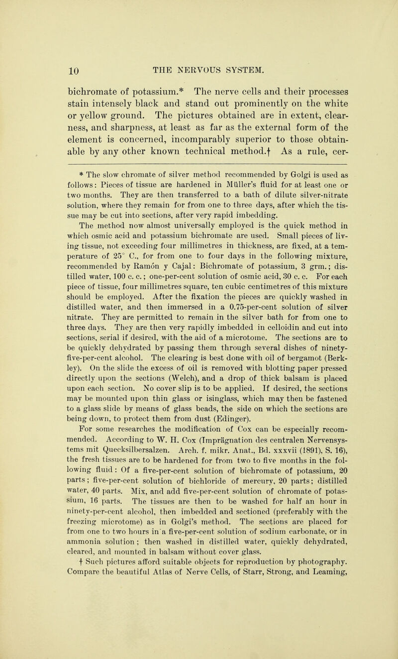 bichromate of potassium.* The nerve cells and their processes stain intensely black and stand out prominently on the white or yellow ground. The pictures obtained are in extent, clear- ness, and sharpness, at least as far as the external form of the element is concerned, incomparably superior to those obtain- able by any other known technical method.f As a rule, cer- * The slow chromate of silver method recommended by Golgi is used as follows: Pieces of tissue are hardened in Miiller's fluid for at least one or two months. They are then transferred to a bath of dilute silver-nitrate solution, where they remain for from one to three days, after which the tis- sue may be cut into sections, after very rapid imbedding. The method now almost universally employed is the quick method in which osmic acid and potassium bichromate are used. Small pieces of liv- ing tissue, not exceeding four millimetres in thickness, are fixed, at a tem- perature of 25° C, for from one to four days in the following mixture, recommended by Ramon y Cajal: Bichromate of potassium, 3 grm.; dis- tilled water, 100 c. c.; one-per-cent solution of osmic acid, 30 c. c. For each piece of tissue, four millimetres square, ten cubic centimetres of this mixture should be employed. After the fixation the pieces are quickly washed in distilled water, and then immersed in a 0.75-per-cent solution of silver nitrate. They are permitted to remain in the silver bath for from one to three days. They are then very rapidly imbedded in celloidin and cut into sections, serial if desired, with the aid of a microtome. The sections are to be quickly dehydrated by passing them through several dishes of ninety- flve-per-cent alcohol. The clearing is best done with oil of bergamot (Berk- ley). On the slide the excess of oil is removed with blotting paper pressed directly upon the sections (Welch), and a drop of thick balsam is placed upon each section. No cover slip is to be applied. If desired, the sections may be mounted upon thin glass or isinglass, which may then be fastened to a glass slide by means of glass beads, the side on which the sections are being down, to protect them from dust (Edinger). For some researches the modification of Cox can be especially recom- mended. According to W. H. Cox (Tmpragnation des centralen Nervensys- tems mit Quecksilbersalzen. Arch. f. mikr. Anat., Bd. xxxvii (1891), S. 16), the fresh tissues are to be hardened for from two to five months in the fol- lowing fluid: Of a five-per-cent solution of bichromate of potassium, 20 parts; five-per-cent solution of bichloride of mercury, 20 parts; distilled water, 40 parts. Mix, and add five-per-cent solution of chromate of potas- sium, 16 parts. The tissues are then to be washed for half an hour in ninety-per-cent alcohol, then imbedded and sectioned (preferably with the freezing microtome) as in Golgi's method. The sections are placed for from one to two hours in'a five-per-cent solution of sodium carbonate, or in ammonia solution ; then washed in distilled water, quickly dehydrated, cleared, and mounted in balsam without cover glass. f Such pictures afford suitable objects for reproduction by photography. Compare the beautiful Atlas of Nerve Cells, of Starr, Strong, and Leaming,
