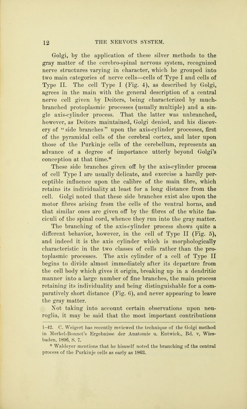 Golgi, by the application of these silver methods to the gray matter of the cerebro-spinal nervous system, recognized nerve structures varying in character, which he grouped into two main categories of nerve cells—cells of Type I and cells of Type II. The cell Type I (Fig. 4), as described by Golgi, agrees in the main with the general description of a central nerve cell given by Deiters, being characterized by much- branched protoplasmic processes (usually multiple) and a sin- gle axis-cylinder process. That the latter was unbranched, however, as Deiters maintained, Golgi denied, and his discov- ery of  side branches  upon the axis-cylinder processes, first of the pyramidal cells of the cerebral cortex, and later upon those of the Purkinje cells of the cerebellum, represents an advance of a degree of importance utterly beyond Golgi's conception at that time.* These side branches given off by the axis-cylinder process of cell Type I are usually delicate, and exercise a hardly per- ceptible influence upon the calibre of the main fibre, which retains its individuality at least for a long distance from the cell. Golgi noted that these side branches exist also upon the motor fibres arising from the cells of the ventral horns, and that similar ones are given off by the fibres of the white fas- ciculi of the spinal cord, whence they run into the gray matter. The branching of the axis-cylinder process shows quite a different behavior, however, in the cell of Type II (Fig. 5), and indeed it is the axis cylinder which is morphologically characteristic in the two classes of cells rather than the pro- toplasmic processes. The axis cylinder of a cell of Type II begins to divide almost immediately after its departure from the cell body which gives it origin, breaking up in a dendritic manner into a large number of fine branches, the main process retaining its individuality and being distinguishable for a com- paratively short distance (Fig. 6), and never appearing to leave the gray matter. Not taking into account certain observations upon neu- roglia, it may be said that the most important contributions 1-42. C. Weigert has recently reviewed the technique of the Golgi method in Merkel-Bonnet's Ergebnisse der Anatomie u. Entwick., Bd. v, Wies- baden, 1896, S. 7. * Waldeyer mentions that he himself noted the branching of the central process of the Purkinje cells as early as 1863.