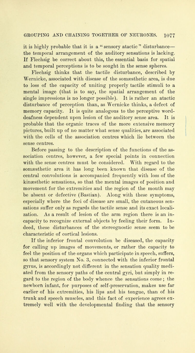 it is highly probable that it is a  sensory atactic  disturbance— the temporal arrangement of the auditory sensations is lacking. If Flechsig be correct about this, the essential basis for spatial and temporal perceptions is to be sought in the sense spheres. Flechsig thinks that the tactile disturbance, described by Wernicke, associated with disease of the somsesthetic area, is due to loss of the capacity of uniting properly tactile stimuli to a mental image (that is to say, the spatial arrangement of the single impressions is no longer possible). It is rather an atactic disturbance of perception than, as Wernicke thinks, a defect of memory capacity. It is quite analogous to the perceptive word- deafness dependent upon lesion of the auditory sense area. It is probable that the organic traces of the more extensive memory pictures, built up of no matter what sense qualities, are associated with the cells of the association centres which lie between the sense centres. Before passing to the description of the functions of the as- sociation centres, however, a few special points in connection with the sense centres must be considered. With regard to the som^sthetic area it has long been known that disease of the central convolutions is accompanied frequently with loss of the kinaesthetic sensations, so that the mental images of position and movement for the extremities and the region of the mouth may be absent or defective (Bastian). Along with these symptoms, especially where the foci of disease are small, the cutaneous sen- sations suffer only as regards the tactile sense and its exact locali- zation. As a result of lesion of the arm region there is an in- capacity to recognize external objects by feeling their form. In- deed, these disturbances of the stereognostic sense seem to be characteristic of cortical lesions. If the inferior frontal convolution be diseased, the capacity for calling up images of movements, or rather the capacity to feel the position of the organs which participate in speech, suffers, so that sensory system No. 3, connected with the inferior frontal gyrus, is accordingly not different in the sensation quality medi- ated from the sensory paths of the central gyri, but simply in re- gard to the region of the body whence the sensations come; the newborn infant, for purposes of self-preservation, makes use far earlier of his extremities, his lips and his tongue, than of his trunk and speech muscles, and this fact of experience agrees ex- tremely well with the developmental finding that the sensory