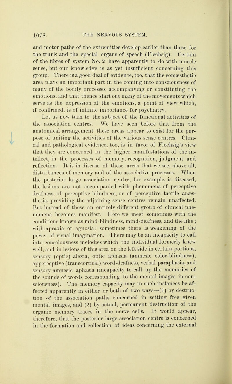 and motor paths of the extremities develop earlier than those for the trunk and the special organs of speech (Flechsig). Certain of the fibres of system No. 2 have apparently to do with muscle sense, but our knowledge is as yet insufficient concerning this group. There is a good deal of evidence, too, that the somaesthetic area plays an important part in the coming into consciousness of many of the bodily processes accompanying or constituting the emotions, and that thence start out many of the movements which serve as the expression of the emotions, a point of view which, if confirmed, is of infinite importance for psychiatry. Let us now turn to the subject of the functional activities of the association centres. We have seen before that from the anatomical arrangement these areas appear to exist for the pur- pose of uniting the activities of the various sense centres. Clini- cal and pathological evidence, too, is in favor of Flechsig's view that they are concerned in the higher manifestations of the in- tellect, in the processes of memory, recognition, judgment and reflection. It is in disease of these areas that we see, above all, disturbances of memory and of the associative processes. When the posterior large association centre, for example, is diseased, the lesions are not accompanied with phenomena of perceptive deafness, of perceptive blindness, or of perceptive tactile anaes- thesia, providing the adjoining sense centres remain unaffected. But instead of these an entirely different group of clinical phe- nomena becomes manifest. Here we meet sometimes with the conditions known as mind-blindness, mind-deafness, and the like ; with apraxia or agnosia; sometimes there is weakening of the power of visual imagination. There may be an incapacity to call into consciousness melodies which the individual formerly knew well, and in lesions of this area on the left side in certain portions, sensory (optic) alexia, optic aphasia (amnesic color-blindness), apperceptive (transcortical) word-deafness, verbal paraphasia, and sensory amnesic aphasia (incapacity to call up the memories of the sounds of words corresponding to the mental images in con- sciousness). The memory capacity may in such instances be af- fected apparently in either or both of two ways—(1) by destruc- tion of the association paths concerned in setting free given mental images, and (2) by actual, permanent destruction of the organic memory traces in the nerve cells. It would appear, therefore, that the posterior large association centre is concerned in the formation and collection of ideas concerning the external