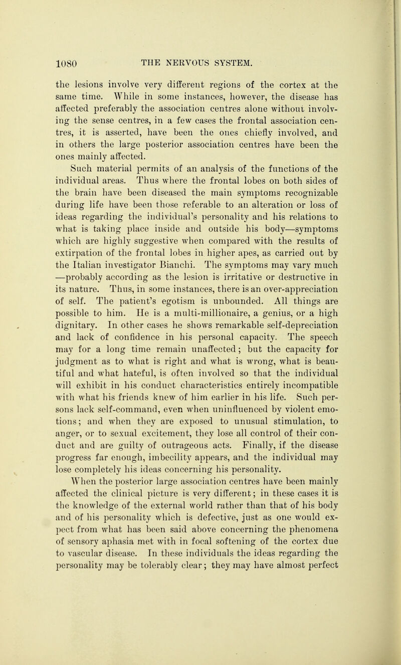 the lesions involve very different regions of the cortex at the same time. While in some instances, however, the disease has affected preferably the association centres alone without involv- ing the sense centres, in a few cases the frontal association cen- tres, it is asserted, have been the ones chiefly involved, and in others the large posterior association centres have been the ones mainly affected. Such material permits of an analysis of the functions of the individual areas. Thus where the frontal lobes on both sides of the brain have been diseased the main symptoms recognizable during life have been those referable to an alteration or loss of ideas regarding the individual's personality and his relations to what is taking place inside and outside his body—symptoms which are highly suggestive when compared with the results of extirpation of the frontal lobes in higher apes, as carried out by the Italian investigator Bianchi. The symptoms may vary much —probably according as the lesion is irritative or destructive in its nature. Thus, in some instances, there is an over-appreciation of self. The patient's egotism is unbounded. All things are possible to him. He is a multi-millionaire, a genius, or a high dignitary. In other cases he shows remarkable self-depreciation and lack of confidence in his personal capacityo The speech may for a long time remain unaffected; but the capacity for judgment as to what is right and what is wrong, what is beau- tiful and what hateful, is often involved so that the individual will exhibit in his conduct characteristics entirely incompatible with what his friends knew of him earlier in his life. Such per- sons lack self-command, even when uninfluenced by violent emo- tions ; and when they are exposed to unusual stimulation, to anger, or to sexual excitement, they lose all control of their con- duct and are guilty of outrageous acts. Finally, if the disease progress far enough, imbecility appears, and the individual may lose completely his ideas concerning his personality. When the posterior large association centres have been mainly affected the clinical picture is very different; in these cases it is the knowledge of the external world rather than that of his body and of his personality which is defective, just as one would ex- pect from what has been said above concerning the phenomena of sensory aphasia met with in focal softening of the cortex due to vascular disease. In these individuals the ideas regarding the personality may be tolerably clear; they may have almost perfect