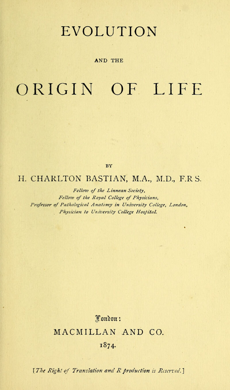 EVOLUTION AND THE ORIGIN OF LIFE BY H. CHARLTON BASTIAN, M.A., M.D., F.RS. Fellow of the Linnean Society, Fellow of the Royal College of Physicians, Professor of Pathological Anatomy in University College, London, Physician to University College Hospital. MACMILLAN AND CO. 1874. \ The Right of Translation and R production is Reserved.]
