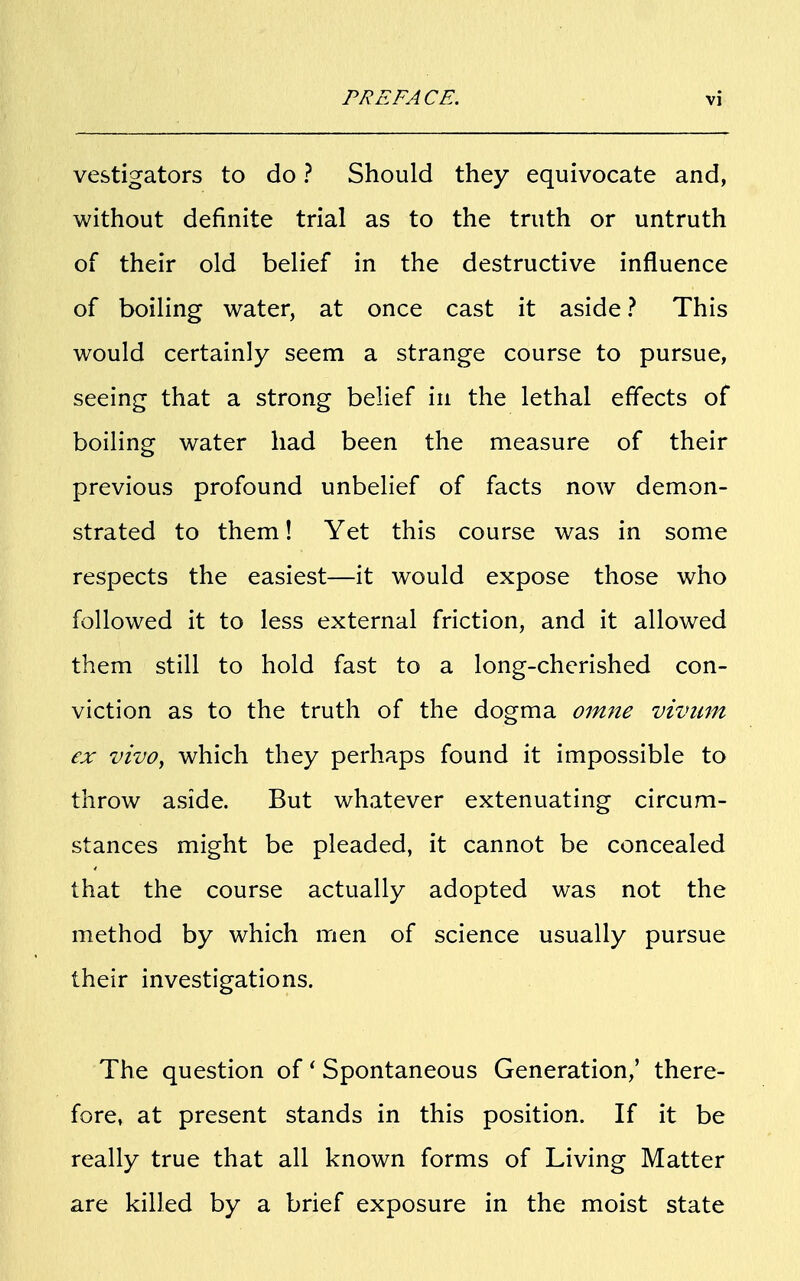 vestigators to do ? Should they equivocate and, without definite trial as to the truth or untruth of their old belief in the destructive influence of boiling water, at once cast it aside ? This would certainly seem a strange course to pursue, seeing that a strong belief in the lethal effects of boiling water had been the measure of their previous profound unbelief of facts now demon- strated to them! Yet this course was in some respects the easiest—it would expose those who followed it to less external friction, and it allowed them still to hold fast to a long-cherished con- viction as to the truth of the dogma omne vivum ex vivo, which they perhaps found it impossible to throw aside. But whatever extenuating circum- stances might be pleaded, it cannot be concealed that the course actually adopted was not the method by which men of science usually pursue their investigations. The question of' Spontaneous Generation,' there- fore, at present stands in this position. If it be really true that all known forms of Living Matter are killed by a brief exposure in the moist state