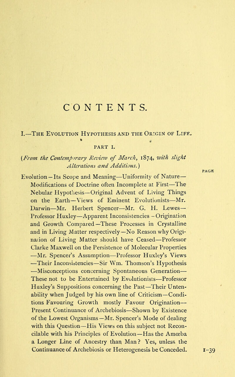 CONTENTS. L—The Evolution Hypothesis and the Origin of Life. ♦ PART I. {From the Contemporary Review of March, 1874, with slight Alterations and Additions.) PAGE Evolution —Its Scope and Meaning—Uniformity of Nature— Modifications of Doctrine often Incomplete at First—The Nebular Hypothesis—Original Advent of Living Things on the Earth—Views of Eminent Evolutionists—Mr. Darwin—Mr. Herbert Spencer—Mr. G. H. Lewes— Professor Huxley—Apparent Inconsistencies - Origination and Growth Compared—These Processes in Crystalline and in Living Matter respectively—No Reason why Origi- nation of Living Matter should have Ceased—Professor Clarke Maxwell on the Persistence of Molecular Properties —Mr. Spencer's Assumption—Professor Huxley's Views ■—Their Inconsistencies—Sir Wm. Thomson's Hypothesis —Misconceptions concerning Spontaneous Generation— These not to be Entertained by Evolutionists—Professor Huxley's Suppositions concerning the Past—Their Unten- ability when Judged by his own line of Criticism—Condi- tions Favouring Growth mostly Favour Origination— Present Continuance of Archebiosis—Shown by Existence of the Lowest Organisms—Mr. Spencer's Mode of dealing with this Question—His Views on this subject not Recon- cilable with his Principles of Evolution—Has the Amoeba a Longer Line of Ancestry than Man? Yes, unless, the Continuance of Archebiosis or Heterogenesis be Conceded. 1-39