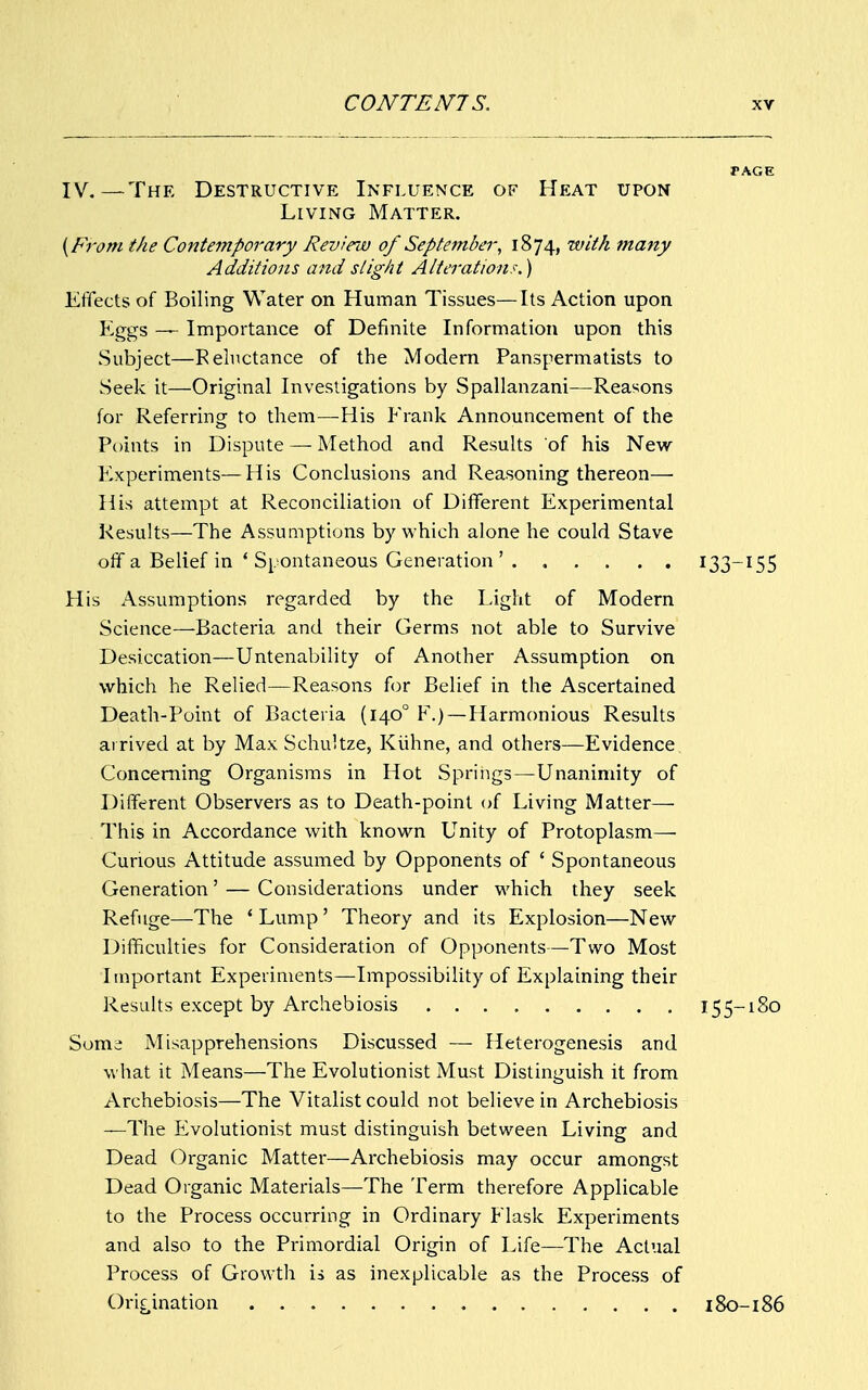 PAGE IV.—The Destructive Influence of Heat upon Living Matter. {From the Contemporary Revira) of September, 1874, with many Additions and slight Alterations.) Effects of Boiling Water on Human Tissues—Its Action upon Eggs — Importance of Definite Information upon this Subject—Reluctance of the Modern Panspermatists to Seek it—Original Investigations by Spallanzani—Reasons for Referring to them—His Frank Announcement of the Points in Dispute — Method and Results of his New Experiments—His Conclusions and Reasoning thereon— His attempt at Reconciliation of Different Experimental Results—The Assumptions by which alone he could Stave off a Belief in ' Spontaneous Generation ' 133—155 His Assumptions regarded by the Light of Modern Science—Bacteria and their Germs not able to Survive Desiccation—Untenability of Another Assumption on which he Relied—Reasons for Belief in the Ascertained Death-Point of Bacteria (1400 F.) —Harmonious Results arrived at by MaxSchultze, Kiihne, and others—Evidence Concerning Organisms in Hot Springs—Unanimity of Different Observers as to Death-point of Living Matter— This in Accordance with known Unity of Protoplasm— Curious Attitude assumed by Opponents of ' Spontaneous Generation' — Considerations under which they seek Refuge—The ' Lump' Theory and its Explosion—New Difficulties for Consideration of Opponents—Two Most Important Experiments—Impossibility of Explaining their Results except by Archebiosis 155-180 Some Misapprehensions Discussed — Heterogenesis and what it Means—The Evolutionist Must Distinguish it from Archebiosis—The Vitalist could not believe in Archebiosis —The Evolutionist must distinguish between Living and Dead Organic Matter—Archebiosis may occur amongst Dead Organic Materials—The Term therefore Applicable to the Process occurring in Ordinary Flask Experiments and also to the Primordial Origin of Life—The Actual Process of Growth is as inexplicable as the Process of Origination 180-186