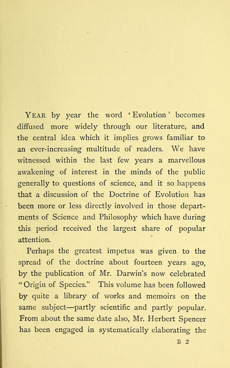 Year by year the word ' Evolution' becomes diffused more widely through our literature, and the central idea which it implies grows familiar to an ever-increasing multitude of readers. We have witnessed within the. last few years a marvellous awakening of interest in the minds of the public generally to questions of science, and it so happens that a discussion of the Doctrine of Evolution has been more or less directly involved in those depart- ments of Science and Philosophy which have during this period received the largest share of popular attention. Perhaps the greatest impetus was given to the spread of the doctrine about fourteen years ago, by the publication of Mr. Darwin's now celebrated  Origin of Species. This volume has been followed by quite a library of works and memoirs on the same subject—partly scientific and partly popular. From about the same date also, Mr. Herbert Spencer has been engaged in systematically elaborating the B 2