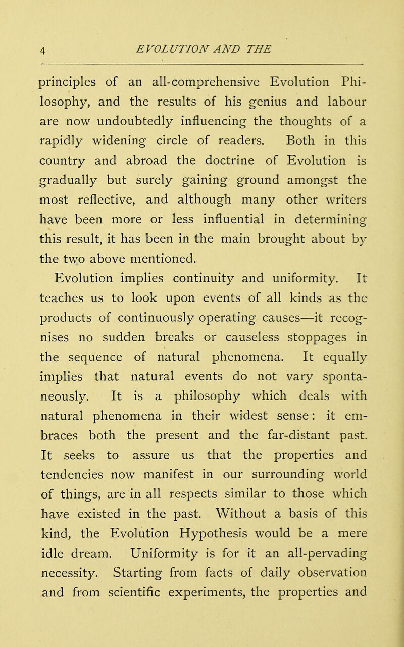 principles of an all-comprehensive Evolution Phi- losophy, and the results of his genius and labour are now undoubtedly influencing the thoughts of a rapidly widening circle of readers. Both in this country and abroad the doctrine of Evolution is gradually but surely gaining ground amongst the most reflective, and although many other writers have been more or less influential in determining this result, it has been in the main brought about by the two above mentioned. Evolution implies continuity and uniformity. It teaches us to look upon events of all kinds as the products of continuously operating causes—it recog- nises no sudden breaks or causeless stoppages in the sequence of natural phenomena. It equally implies that natural events do not vary sponta- neously. It is a philosophy which deals with natural phenomena in their widest sense: it em- braces both the present and the far-distant past. It seeks to assure us that the properties and tendencies now manifest in our surrounding world of things, are in all respects similar to those which have existed in the past. Without a basis of this kind, the Evolution Hypothesis would be a mere idle dream. Uniformity is for it an all-pervading necessity. Starting from facts of daily observation and from scientific experiments, the properties and