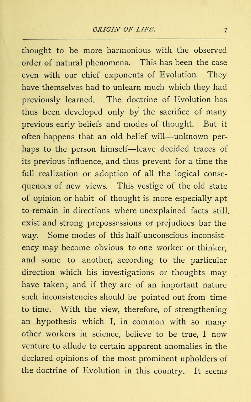 thought to be more harmonious with the observed order of natural phenomena. This has been the case even with our chief exponents of Evolution. They have themselves had to unlearn much which they had previously learned. The doctrine of Evolution has thus been developed only by the sacrifice of many previous early beliefs and modes of thought. But it often happens that an old belief will—unknown per- haps to the person himself—leave decided traces of its previous influence, and thus prevent for a time the full realization or adoption of all the logical conse- quences of new views. This vestige of the old state of opinion or habit of thought is more especially apt to remain in directions where unexplained facts still, exist and strong prepossessions or prejudices bar the way. Some modes of this half-unconscious inconsist- ency may become obvious to one worker or thinker, and some to another, according to the particular direction which his investigations or thoughts may have taken; and if they are of an important nature such inconsistencies should be pointed out from time to time. With the view, therefore, of strengthening an hypothesis which I, in common with so many other workers in science, believe to be true, I now venture to allude to certain apparent anomalies in the declared opinions of the most prominent upholders of the doctrine of Evolution in this country. It seems