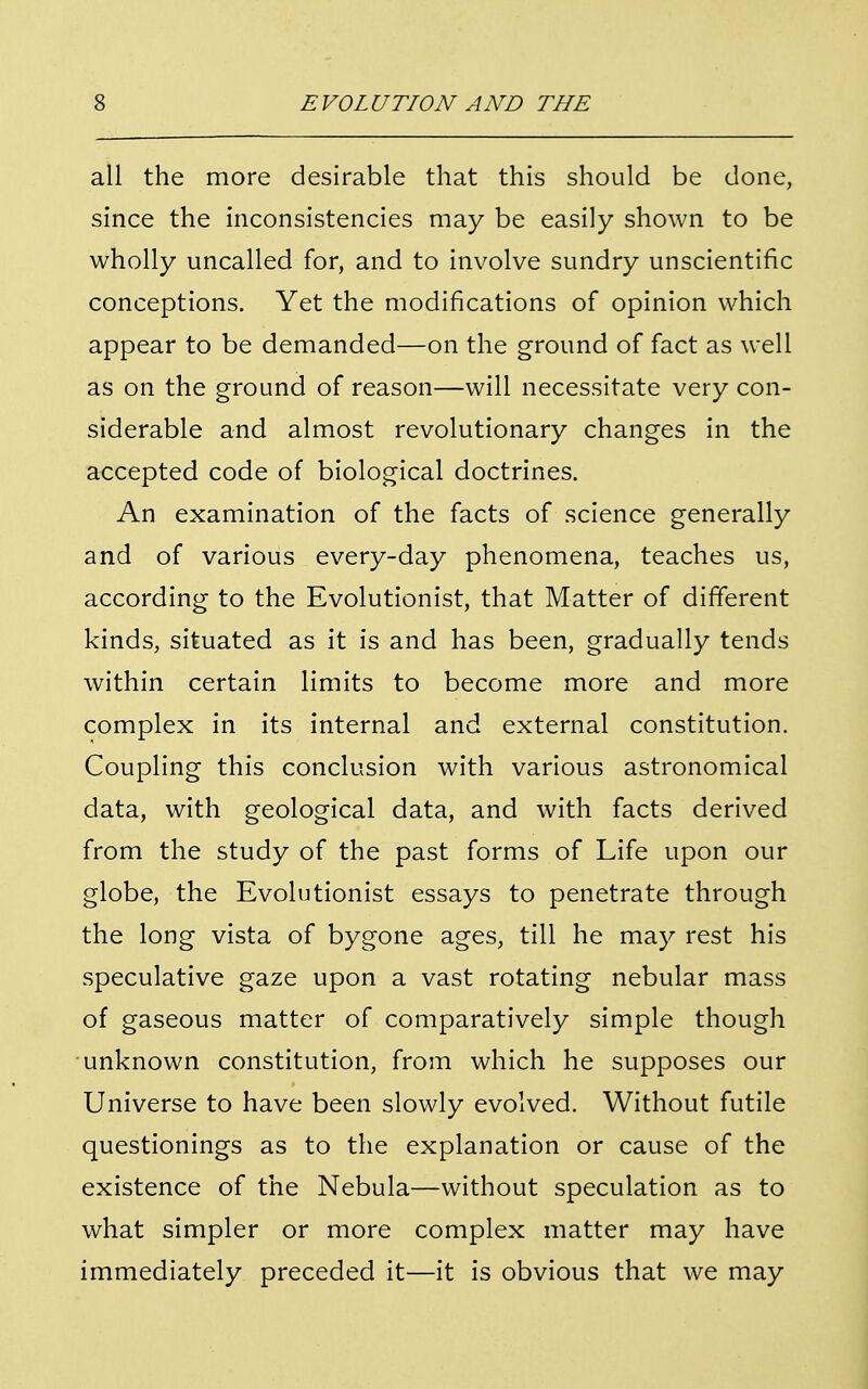 all the more desirable that this should be done, since the inconsistencies may be easily shown to be wholly uncalled for, and to involve sundry unscientific conceptions. Yet the modifications of opinion which appear to be demanded—on the ground of fact as well as on the ground of reason—will necessitate very con- siderable and almost revolutionary changes in the accepted code of biological doctrines. An examination of the facts of science generally and of various every-day phenomena, teaches us, according to the Evolutionist, that Matter of different kinds, situated as it is and has been, gradually tends within certain limits to become more and more complex in its internal and external constitution. Coupling this conclusion with various astronomical data, with geological data, and with facts derived from the study of the past forms of Life upon our globe, the Evolutionist essays to penetrate through the long vista of bygone ages, till he may rest his speculative gaze upon a vast rotating nebular mass of gaseous matter of comparatively simple though unknown constitution, from which he supposes our Universe to have been slowly evolved. Without futile questionings as to the explanation or cause of the existence of the Nebula—without speculation as to what simpler or more complex matter may have immediately preceded it—it is obvious that we may