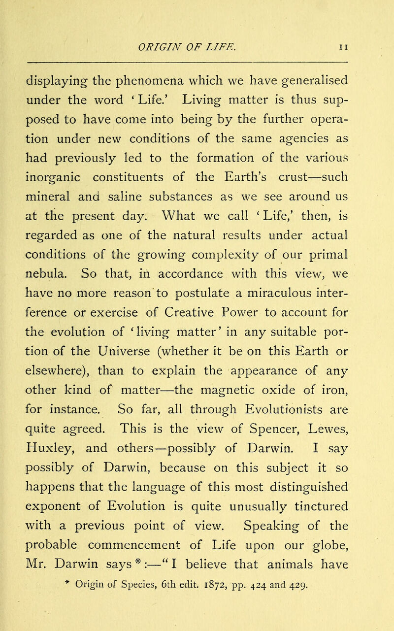 displaying the phenomena which we have generalised under the word ' Life.' Living matter is thus sup- posed to have come into being by the further opera- tion under new conditions of the same agencies as had previously led to the formation of the various inorganic constituents of the Earth's crust—such mineral and saline substances as we see around us at the present day. What we call ' Life,' then, is regarded as one of the natural results under actual conditions of the growing complexity of our primal nebula. So that, in accordance with this view, we have no more reason'to postulate a miraculous inter- ference or exercise of Creative Power to account for the evolution of ' living matter' in any suitable por- tion of the Universe (whether it be on this Earth or elsewhere), than to explain the appearance of any other kind of matter—the magnetic oxide of iron, for instance. So far, all through Evolutionists are quite agreed. This is the view of Spencer, Lewes, Huxley, and others—possibly of Darwin. I say possibly of Darwin, because on this subject it so happens that the language of this most distinguished exponent of Evolution is quite unusually tinctured with a previous point of view. Speaking of the probable commencement of Life upon our globe, Mr. Darwin says *:— I believe that animals have * Origin of Species, 6th edit. 1872, pp. 424 and 429.