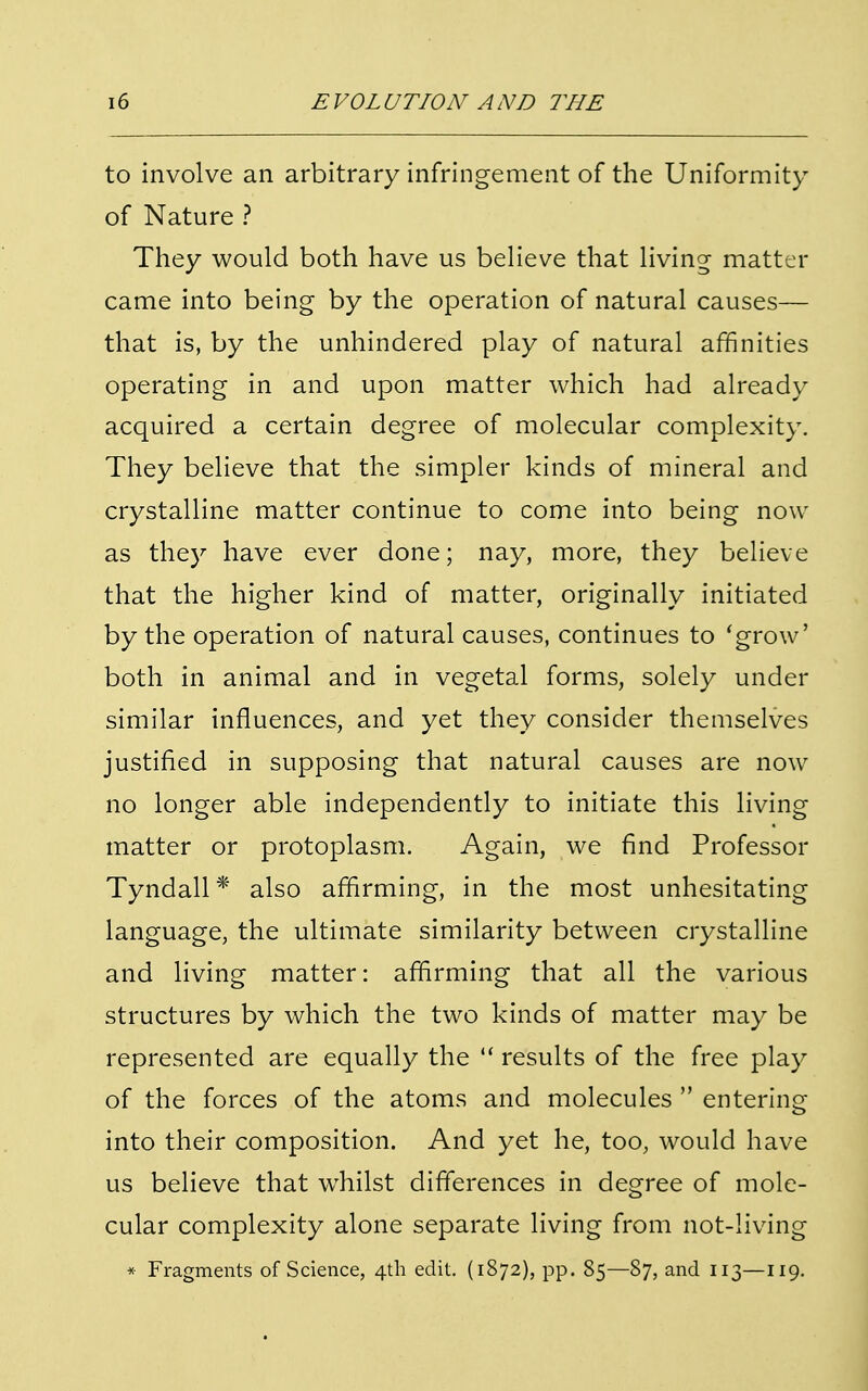 to involve an arbitrary infringement of the Uniformity of Nature ? They would both have us believe that living matter came into being by the operation of natural causes— that is, by the unhindered play of natural affinities operating in and upon matter which had already acquired a certain degree of molecular complexity. They believe that the simpler kinds of mineral and crystalline matter continue to come into being now as they have ever done; nay, more, they believe that the higher kind of matter, originally initiated by the operation of natural causes, continues to 'grow' both in animal and in vegetal forms, solely under similar influences, and yet they consider themselves justified in supposing that natural causes are now no longer able independently to initiate this living matter or protoplasm. Again, we find Professor Tyndall * also affirming, in the most unhesitating language, the ultimate similarity between crystalline and living matter: affirming that all the various structures by which the two kinds of matter may be represented are equally the  results of the free play of the forces of the atoms and molecules  entering into their composition. And yet he, too, would have us believe that whilst differences in degree of mole- cular complexity alone separate living from not-living * Fragments of Science, 4th edit. (1872), pp. 85—87, and 113—119.