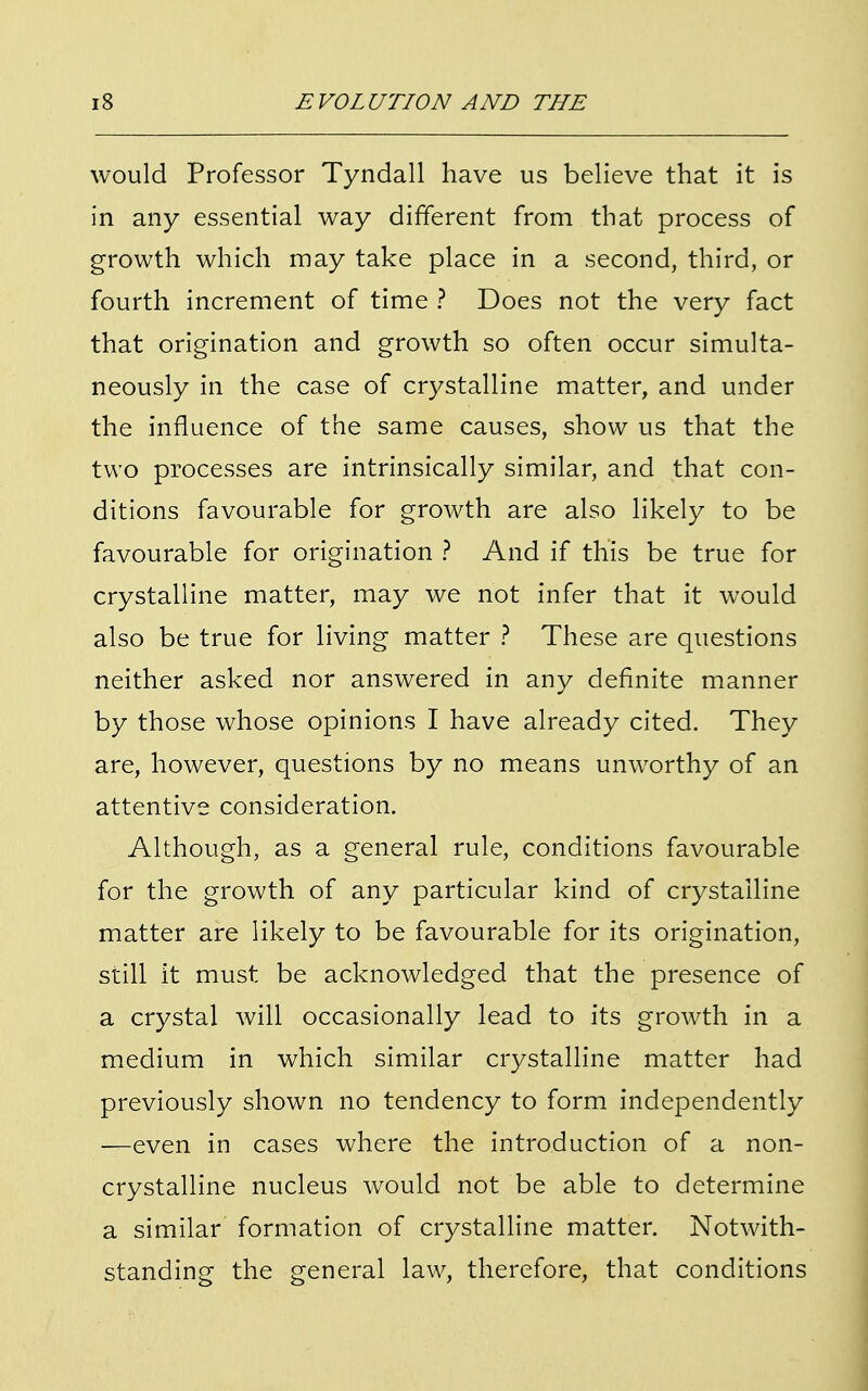 would Professor Tyndall have us believe that it is in any essential way different from that process of growth which may take place in a second, third, or fourth increment of time ? Does not the very fact that origination and growth so often occur simulta- neously in the case of crystalline matter, and under the influence of the same causes, show us that the two processes are intrinsically similar, and that con- ditions favourable for growth are also likely to be favourable for origination ? And if this be true for crystalline matter, may we not infer that it would also be true for living matter ? These are questions neither asked nor answered in any definite manner by those whose opinions I have already cited. They are, however, questions by no means unworthy of an attentive consideration. Although, as a general rule, conditions favourable for the growth of any particular kind of crystalline matter are likely to be favourable for its origination, still it must be acknowledged that the presence of a crystal will occasionally lead to its growth in a medium in which similar crystalline matter had previously shown no tendency to form independently —even in cases where the introduction of a non- crystalline nucleus would not be able to determine a similar formation of crystalline matter. Notwith- standing the general law, therefore, that conditions