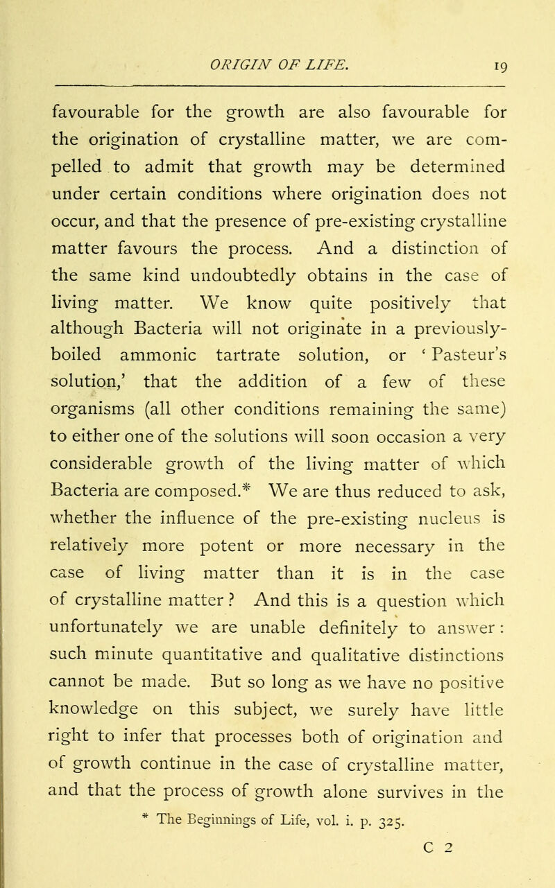 favourable for the growth are also favourable for the origination of crystalline matter, we are com- pelled to admit that growth may be determined under certain conditions where origination does not occur, and that the presence of pre-existing crystalline matter favours the process. And a distinction of the same kind undoubtedly obtains in the case of living matter. We know quite positively that although Bacteria will not originate in a previously- boiled ammonic tartrate solution, or ' Pasteur's solution,' that the addition of a few of these organisms (all other conditions remaining the same) to either one of the solutions will soon occasion a very considerable growth of the living matter of which Bacteria are composed.* We are thus reduced to ask, whether the influence of the pre-existing nucleus is relatively more potent or more necessary in the case of living matter than it is in the case of crystalline matter ? And this is a question which unfortunately we are unable definitely to answer: such minute quantitative and qualitative distinctions cannot be made. But so long as we have no positive knowledge on this subject, we surely have little right to infer that processes both of origination and of growth continue in the case of crystalline matter, and that the process of growth alone survives in the * The Beginnings of Life, vol. i. p. 325. C 2