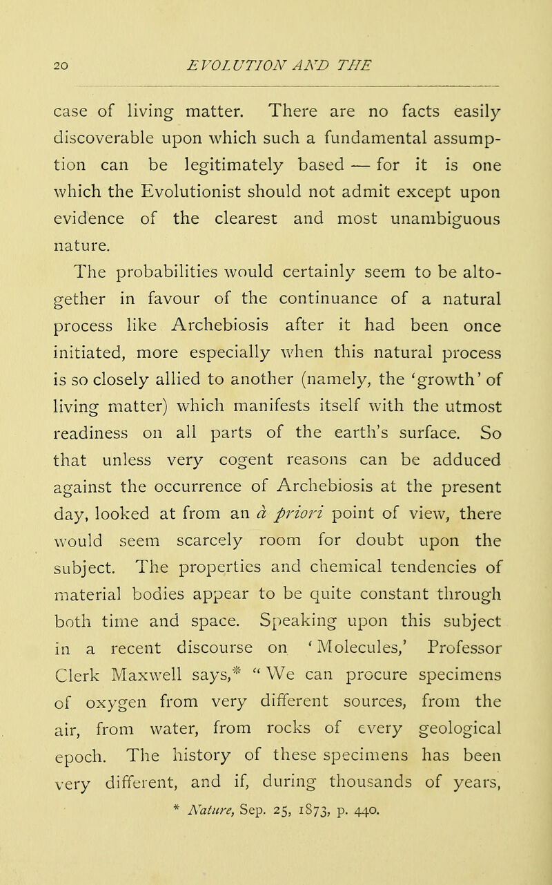 case of living matter. There are no facts easily discoverable upon which such a fundamental assump- tion can be legitimately based — for it is one which the Evolutionist should not admit except upon evidence of the clearest and most unambiguous nature. The probabilities would certainly seem to be alto- gether in favour of the continuance of a natural process like Archebiosis after it had been once initiated, more especially when this natural process is so closely allied to another (namely, the 'growth' of living matter) which manifests itself with the utmost readiness on all parts of the earth's surface. So that unless very cogent reasons can be adduced against the occurrence of Archebiosis at the present day, looked at from an a priori point of view, there would seem scarcely room for doubt upon the subject. The properties and chemical tendencies of material bodies appear to be quite constant through both time and space. Speaking upon this subject in a recent discourse on ' Molecules,' Professor Clerk Maxwell says,*  We can procure specimens of oxygen from very different sources, from the air, from water, from rocks of every geological epoch. The history of these specimens has been very different, and if, during thousands of years,