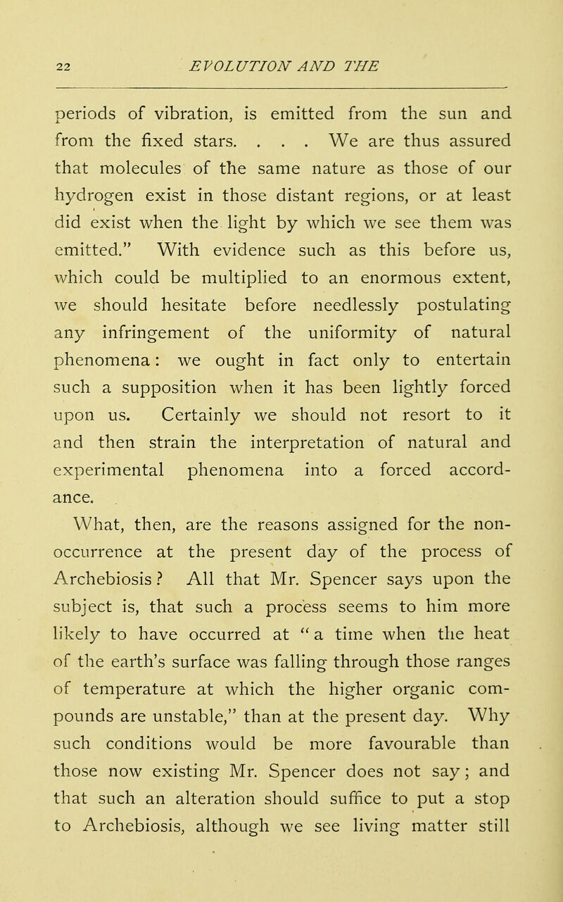 periods of vibration, is emitted from the sun and from the fixed stars. . . . We are thus assured that molecules of the same nature as those of our hydrogen exist in those distant regions, or at least did exist when the light by which we see them was emitted. With evidence such as this before us, which could be multiplied to an enormous extent, we should hesitate before needlessly postulating any infringement of the uniformity of natural phenomena: we ought in fact only to entertain such a supposition when it has been lightly forced upon us. Certainly we should not resort to it and then strain the interpretation of natural and experimental phenomena into a forced accord- ance. What, then, are the reasons assigned for the non- occurrence at the present day of the process of Archebiosis ? All that Mr. Spencer says upon the subject is, that such a process seems to him more likely to have occurred at  a time when the heat of the earth's surface was falling through those ranges of temperature at which the higher organic com- pounds are unstable, than at the present day. Why such conditions would be more favourable than those now existing Mr. Spencer does not say; and that such an alteration should suffice to put a stop to Archebiosis, although we see living matter still
