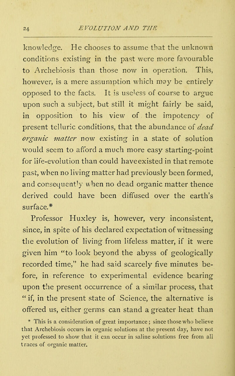 knowledge. He chooses to assume that the unknown conditions existing in the past were more favourable to Archebiosis than those now in operation. This, however, is a mere assumption which may be entirely opposed to the facts. It is useless of course to argue upon such a subject, but still it might fairly be said, in opposition to his view of the impotency of present telluric conditions, that the abundance of dead organic matter now existing in a state of solution would seem to afford a much more easy starting-point for life-evolution than could have existed in that remote past, when no living matter had previously been formed, and consequently when no dead organic matter thence derived could have been diffused over the earth's surface.* Professor Huxley is, however, very inconsistent, since, in spite of his declared expectation of witnessing the evolution of living from lifeless matter, if it were given him to look beyond the abyss of geologically recorded time, he had said scarcely five minutes be- fore, in reference to experimental evidence bearing upon the present occurrence of a similar process, that  if, in the present state of Science, the alternative is offered us, either germs can stand a greater heat than * This is a consideration of great importance ; since those who believe that Archebiosis occurs in organic solutions at the present clay, have not yet professed to show that it can occur in saline solutions free from all traces of organic matter.