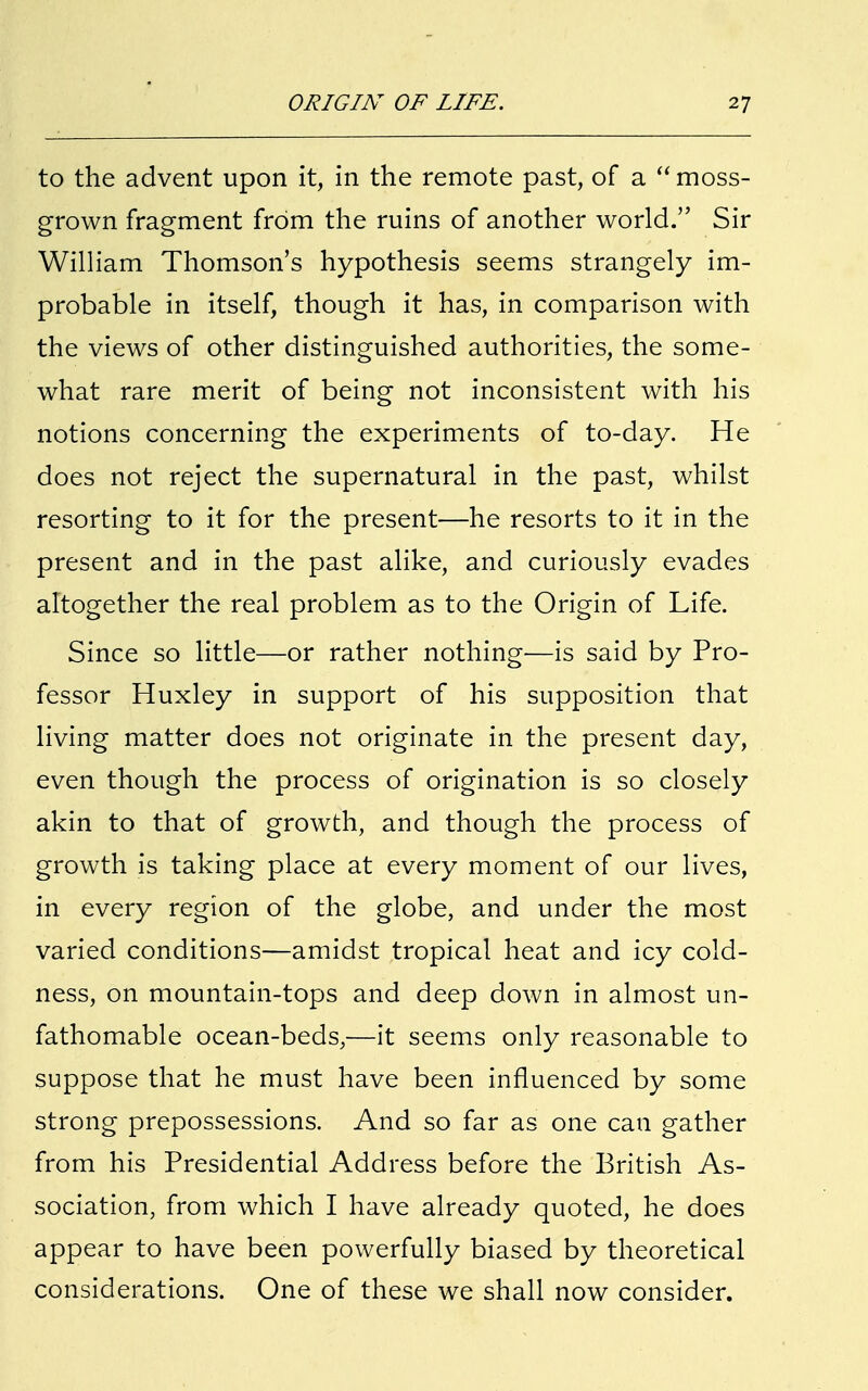 to the advent upon it, in the remote past, of a  moss- grown fragment from the ruins of another world. Sir William Thomson's hypothesis seems strangely im- probable in itself, though it has, in comparison with the views of other distinguished authorities, the some- what rare merit of being not inconsistent with his notions concerning the experiments of to-day. He does not reject the supernatural in the past, whilst resorting to it for the present—he resorts to it in the present and in the past alike, and curiously evades altogether the real problem as to the Origin of Life. Since so little—or rather nothing—is said by Pro- fessor Huxley in support of his supposition that living matter does not originate in the present day, even though the process of origination is so closely akin to that of growth, and though the process of growth is taking place at every moment of our lives, in every region of the globe, and under the most varied conditions—amidst tropical heat and icy cold- ness, on mountain-tops and deep down in almost un- fathomable ocean-beds,—it seems only reasonable to suppose that he must have been influenced by some strong prepossessions. And so far as one can gather from his Presidential Address before the British As- sociation, from which I have already quoted, he does appear to have been powerfully biased by theoretical considerations. One of these we shall now consider.