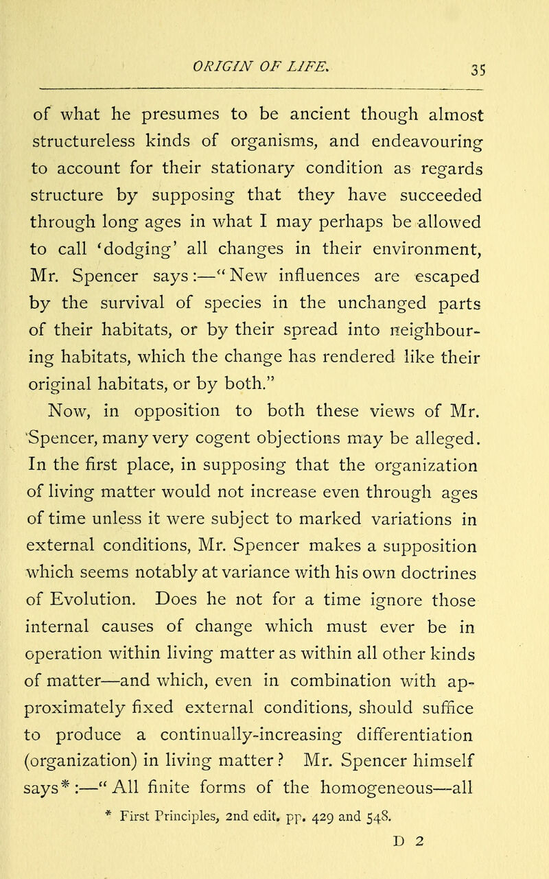 of what he presumes to be ancient though almost structureless kinds of organisms, and endeavouring to account for their stationary condition as regards structure by supposing that they have succeeded through long ages in what I may perhaps be allowed to call 'dodging' all changes in their environment, Mr. Spencer says:— New influences are escaped by the survival of species in the unchanged parts of their habitats, or by their spread into neighbour- ing habitats, which the change has rendered like their original habitats, or by both. Now, in opposition to both these views of Mr. 'Spencer, many very cogent objections may be alleged. In the first place, in supposing that the organization of living matter would not increase even through ages of time unless it were subject to marked variations in external conditions, Mr. Spencer makes a supposition which seems notably at variance with his own doctrines of Evolution. Does he not for a time ignore those internal causes of change which must ever be in operation within living matter as within all other kinds of matter—and which, even in combination with ap- proximately fixed external conditions, should suffice to produce a continually-increasing differentiation (organization) in living matter ? Mr. Spencer himself says*:—All finite forms of the homogeneous—all * First Principles, 2nd edit. pp. 429 and 548. D 2