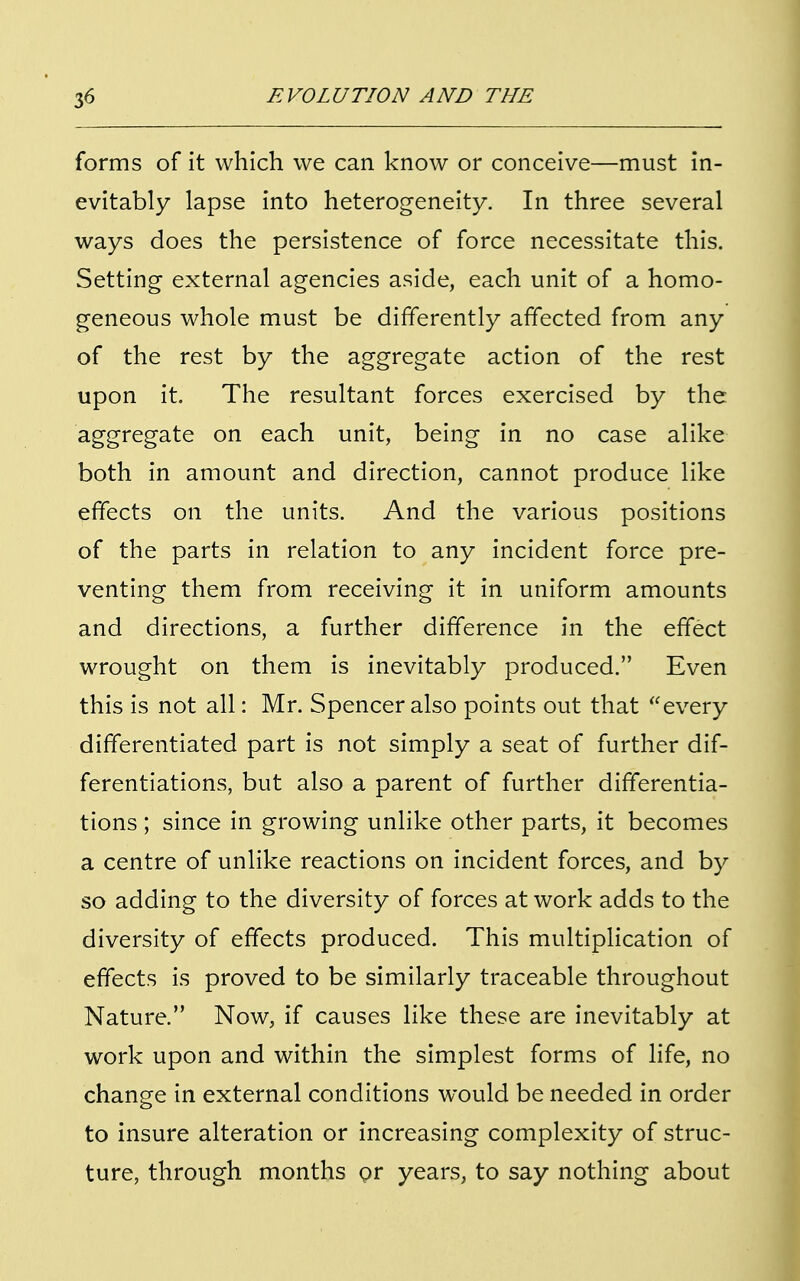 forms of it which we can know or conceive—must in- evitably lapse into heterogeneity. In three several ways does the persistence of force necessitate this. Setting external agencies aside, each unit of a homo- geneous whole must be differently affected from any of the rest by the aggregate action of the rest upon it. The resultant forces exercised by the aggregate on each unit, being in no case alike both in amount and direction, cannot produce like effects on the units. And the various positions of the parts in relation to any incident force pre- venting them from receiving it in uniform amounts and directions, a further difference in the effect wrought on them is inevitably produced. Even this is not all: Mr. Spencer also points out that every differentiated part is not simply a seat of further dif- ferentiations, but also a parent of further differentia- tions ; since in growing unlike other parts, it becomes a centre of unlike reactions on incident forces, and by so adding to the diversity of forces at work adds to the diversity of effects produced. This multiplication of effects is proved to be similarly traceable throughout Nature. Now, if causes like these are inevitably at work upon and within the simplest forms of life, no change in external conditions would be needed in order to insure alteration or increasing complexity of struc- ture, through months Qr years, to say nothing about