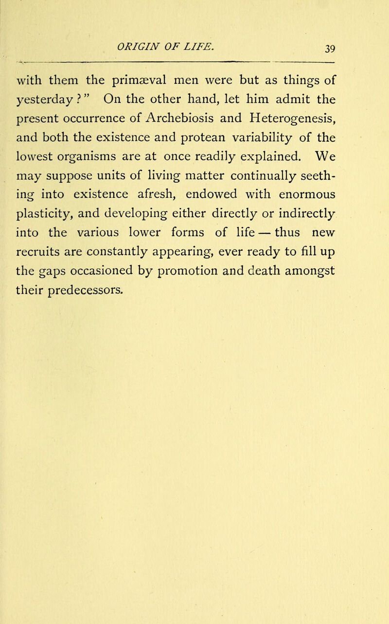 with them the primaeval men were but as things of yesterday ? On the other hand, let him admit the present occurrence of Archebiosis and Heterogenesis, and both the existence and protean variability of the lowest organisms are at once readily explained. We may suppose units of living matter continually seeth- ing into existence afresh, endowed with enormous plasticity, and developing either directly or indirectly into the various lower forms of life — thus new recruits are constantly appearing, ever ready to fill up the gaps occasioned by promotion and death amongst their predecessors.