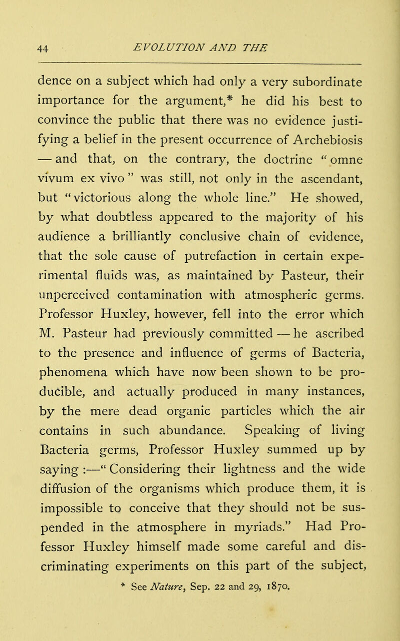 dence on a subject which had only a very subordinate importance for the argument,* he did his best to convince the public that there was no evidence justi- fying a belief in the present occurrence of Archebiosis — and that, on the contrary, the doctrine  omne vivum ex vivo  was still, not only in the ascendant, but victorious along the whole line. He showed, by what doubtless appeared to the majority of his audience a brilliantly conclusive chain of evidence, that the sole cause of putrefaction in certain expe- rimental fluids was, as maintained by Pasteur, their unperceived contamination with atmospheric germs. Professor Huxley, however, fell into the error which M. Pasteur had previously committed — he ascribed to the presence and influence of germs of Bacteria, phenomena which have now been shown to be pro- ducible, and actually produced in many instances, by the mere dead organic particles which the air contains in such abundance. Speaking of living Bacteria germs, Professor Huxley summed up by saying :— Considering their lightness and the wide diffusion of the organisms which produce them, it is impossible to conceive that they should not be sus- pended in the atmosphere in myriads. Had Pro- fessor Huxley himself made some careful and dis- criminating experiments on this part of the subject, * See Nature, Sep. 22 and 29, 1870.