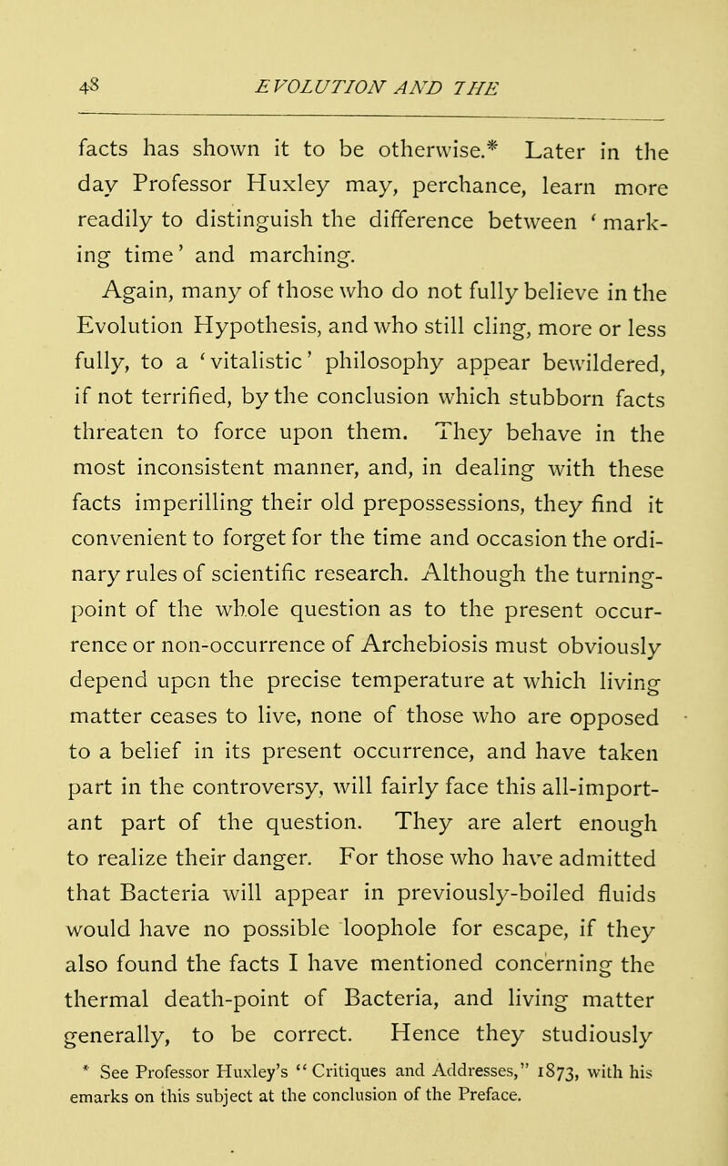 facts has shown it to be otherwise.* Later in the day Professor Huxley may, perchance, learn more readily to distinguish the difference between ' mark- ing time' and marching. Again, many of those who do not fully believe in the Evolution Hypothesis, and who still cling, more or less fully, to a 'vitalistic' philosophy appear bewildered, if not terrified, by the conclusion which stubborn facts threaten to force upon them. They behave in the most inconsistent manner, and, in dealing with these facts imperilling their old prepossessions, they find it convenient to forget for the time and occasion the ordi- nary rules of scientific research. Although the turning- point of the whole question as to the present occur- rence or non-occurrence of Archebiosis must obviously depend upon the precise temperature at which living matter ceases to live, none of those who are opposed to a belief in its present occurrence, and have taken part in the controversy, will fairly face this all-import- ant part of the question. They are alert enough to realize their danger. For those who have admitted that Bacteria will appear in previously-boiled fluids would have no possible loophole for escape, if they also found the facts I have mentioned concerning the thermal death-point of Bacteria, and living matter generally, to be correct. Hence they studiously * See Professor Huxley's  Critiques and Addresses, 1873, with his emarks on this subject at the conclusion of the Preface.