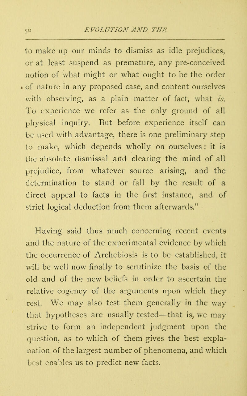 5° to make up our minds to dismiss as idle prejudices, or at least suspend as premature, any pre-conceived notion of what might or what ought to be the order • of nature in any proposed case, and content ourselves with observing, as a plain matter of fact, what is. To experience we refer as the only ground of all physical inquiry. But before experience itself can be used with advantage, there is one preliminary step to make, which depends wholly on ourselves : it is the absolute dismissal and clearing the mind of all prejudice, from whatever source arising, and the determination to stand or fall by the result of a direct appeal to facts in the first instance, and of strict logical deduction from them afterwards. Having said thus much concerning recent events and the nature of the experimental evidence by which the occurrence of Archebiosis is to be established, it will be well now finally to scrutinize the basis of the old and of the new beliefs in order to ascertain the relative cogency of the arguments upon which they rest. We may also test them generally in the way that hypotheses are usually tested—that is, we may strive to form an independent judgment upon the question, as to which of them gives the best expla- nation of the largest number of phenomena, and which best enables us to predict new facts.