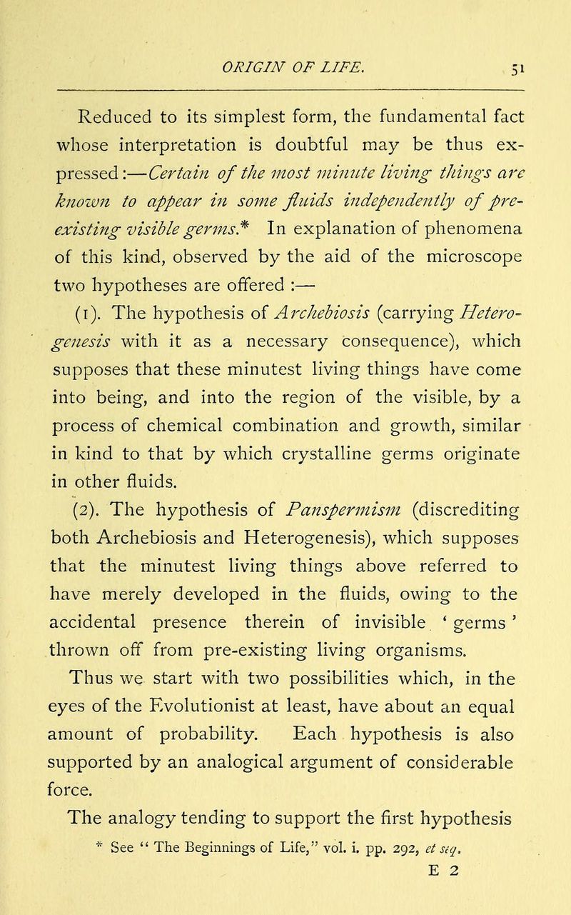 Reduced to its simplest form, the fundamental fact whose interpretation is doubtful may be thus ex- pressed:—Certain of the most minute living tilings are known to appear in some fluids independently of pre- existing visible germs* In explanation of phenomena of this kind, observed by the aid of the microscope two hypotheses are offered :— (1) . The hypothesis of Archebiosis (carrying Hete'ro- genesis with it as a necessary consequence), which supposes that these minutest living things have come into being, and into the region of the visible, by a process of chemical combination and growth, similar in kind to that by which crystalline germs originate in other fluids. (2) . The hypothesis of Panspermism (discrediting both Archebiosis and Heterogenesis), which supposes that the minutest living things above referred to have merely developed in the fluids, owing to the accidental presence therein of invisible ' germs ' thrown off from pre-existing living organisms. Thus we start with two possibilities which, in the eyes of the Evolutionist at least, have about an equal amount of probability. Each hypothesis is also supported by an analogical argument of considerable force. The analogy tending to support the first hypothesis * See  The Beginnings of Life, vol. i. pp. 292, et siq. E 2