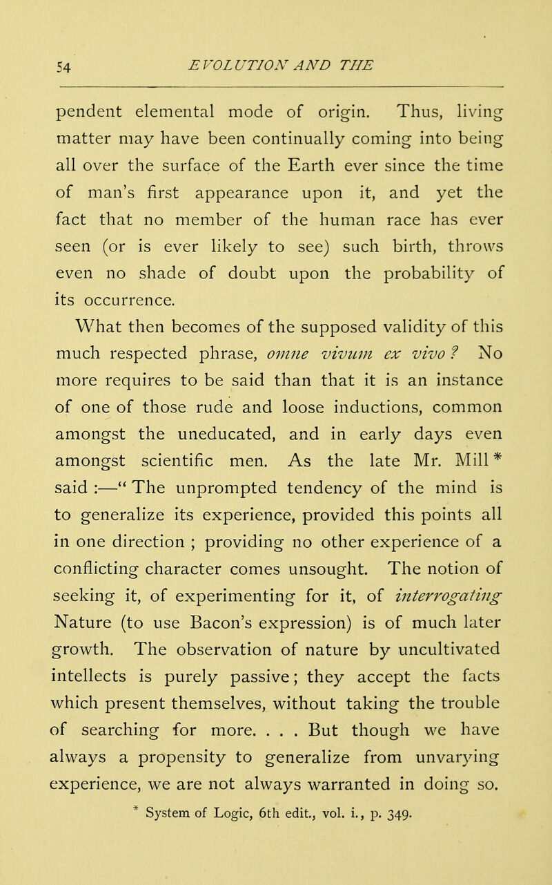 pendent elemental mode of origin. Thus, living matter may have been continually coming into being all over the surface of the Earth ever since the time of man's first appearance upon it, and yet the fact that no member of the human race has ever seen (or is ever likely to see) such birth, throws even no shade of doubt upon the probability of its occurrence. What then becomes of the supposed validity of this much respected phrase, omne vivum ex vivo ? No more requires to be said than that it is an instance of one of those rude and loose inductions, common amongst the uneducated, and in early days even amongst scientific men. As the late Mr. Mill * said :— The unprompted tendency of the mind is to generalize its experience, provided this points all in one direction ; providing no other experience of a conflicting character comes unsought. The notion of seeking it, of experimenting for it, of interrogating Nature (to use Bacon's expression) is of much later growth. The observation of nature by uncultivated intellects is purely passive; they accept the facts which present themselves, without taking the trouble of searching for more. . . . But though we have always a propensity to generalize from unvarying experience, we are not always warranted in doing so. * System of Logic, 6th edit., vol. i., p. 349.