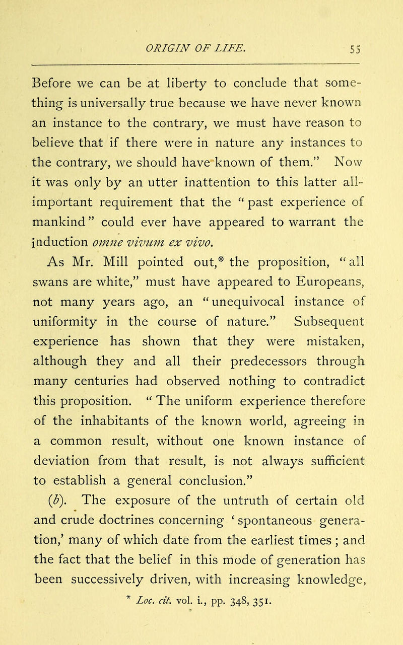 Before we can be at liberty to conclude that some- thing is universally true because we have never known an instance to the contrary, we must have reason to believe that if there were in nature any instances to the contrary, we should have known of them. Now it was only by an utter inattention to this latter all- important requirement that the u past experience of mankind could ever have appeared to warrant the induction omne vivum ex vivo. As Mr. Mill pointed out,* the proposition,  all swans are white, must have appeared to Europeans, not many years ago, an  unequivocal instance of uniformity in the course of nature. Subsequent experience has shown that they were mistaken, although they and all their predecessors through many centuries had observed nothing to contradict this proposition.  The uniform experience therefore of the inhabitants of the known world, agreeing in a common result, without one known instance of deviation from that result, is not always sufficient to establish a general conclusion. (3). The exposure of the untruth of certain old and crude doctrines concerning ' spontaneous genera- tion,' many of which date from the earliest times ; and the fact that the belief in this mode of generation has been successively driven, with increasing knowledge, * Loc. cit. vol. i., pp. 348, 351.