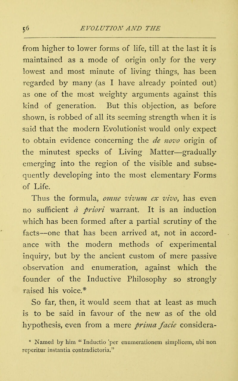 from higher to lower forms of life, till at the last it is maintained as a mode of origin only for the very lowest and most minute of living things, has been regarded by many (as I have already pointed out) as one of the most weighty arguments against this kind of generation. But this objection, as before shown, is robbed of all its seeming strength when it is said that the modern Evolutionist would only expect to obtain evidence concerning the de novo origin of the minutest specks of Living Matter—gradually emerging into the region of the visible and subse- quently developing into the most elementary Forms of Life. Thus the formula, omne vivum ex vivo, has even no sufficient a priori warrant. It is an induction which has been formed after a partial scrutiny of the facts—one that has been arrived at, not in accord- ance with the modern methods of experimental inquiry, but by the ancient custom of mere passive observation and enumeration, against which the founder of the Inductive Philosophy so strongly raised his voice.* So far, then, it would seem that at least as much is to be said in favour of the new as of the old hypothesis, even from a mere prima facie considera- * Named by him  Inductio 'per enumerationem simplicem, ubi non reperitur instantia contradictoria.