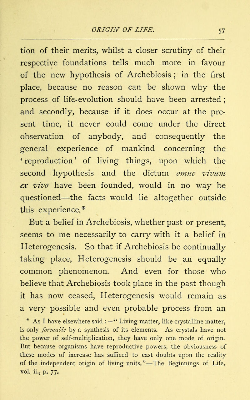 tion of their merits, whilst a closer scrutiny of their respective foundations tells much more in favour of the new hypothesis of Archebiosis ; in the first place, because no reason can be shown why the process of life-evolution should have been arrested ; and secondly, because if it does occur at the pre- sent time, it never could come under the direct observation of anybody, and consequently the general experience of mankind concerning the ' reproduction' of living things, upon which the second hypothesis and the dictum omne vivum ex vivo have been founded, would in no way be questioned—the facts would lie altogether outside this experience.* But a belief in Archebiosis, whether past or present, seems to me necessarily to carry with it a belief in Heterogenesis. So that if Archebiosis be continually taking place, Heterogenesis should be an equally common phenomenon. And even for those who believe that Archebiosis took place in the past though it has now ceased, Heterogenesis would remain as a very possible and even probable process from an * As I have elsewhere said : — Living matter, like crystalline matter, is only formable by a synthesis of its elements. As crystals have not the power of self-multiplication, they have only one mode of origin. But because organisms have reproductive powers, the obviousness of these modes of increase has sufficed to cast doubts upon the reality of the independent origin of living units.—The Beginnings of Life, vol. ii., p. 77.