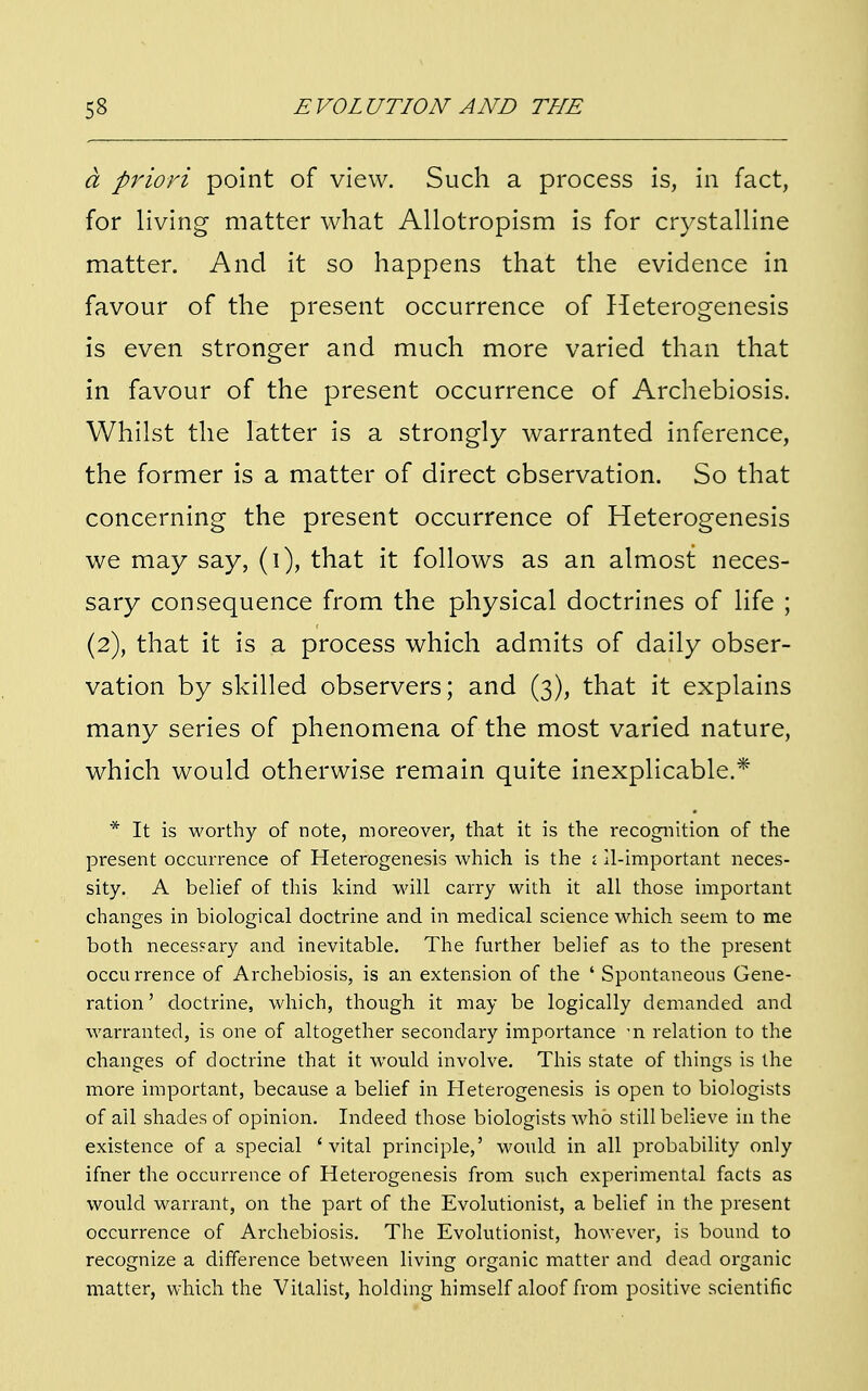 a priori point of view. Such a process is, in fact, for living matter what Allotropism is for crystalline matter. And it so happens that the evidence in favour of the present occurrence of Heterogenesis is even stronger and much more varied than that in favour of the present occurrence of Archebiosis. Whilst the latter is a strongly warranted inference, the former is a matter of direct observation. So that concerning the present occurrence of Heterogenesis we may say, (i), that it follows as an almost neces- sary consequence from the physical doctrines of life ; (2), that it is a process which admits of daily obser- vation by skilled observers; and (3), that it explains many series of phenomena of the most varied nature, which would otherwise remain quite inexplicable.* * It is worthy of note, moreover, that it is the recognition of the present occurrence of Heterogenesis which is the ; 11-important neces- sity. A belief of this kind will carry with it all those important changes in biological doctrine and in medical science which seem to me both necessary and inevitable. The further belief as to the present occurrence of Archebiosis, is an extension of the ' Spontaneous Gene- ration' doctrine, which, though it may be logically demanded and warranted, is one of altogether secondary importance 'n relation to the changes of doctrine that it would involve. This state of things is the more important, because a belief in Heterogenesis is open to biologists of all shades of opinion. Indeed those biologists who still believe in the existence of a special 'vital principle,' would in all probability only ifner the occurrence of Heterogenesis from such experimental facts as would warrant, on the part of the Evolutionist, a belief in the present occurrence of Archebiosis. The Evolutionist, however, is bound to recognize a difference between living organic matter and dead organic matter, which the Vitalist, holding himself aloof from positive scientific