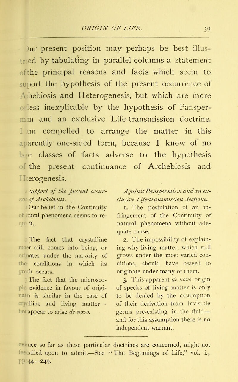 SO >ur present position may perhaps be best illus- tned by tabulating in parallel columns a statement ofthe principal reasons and facts which seem to suport the hypothesis of the present occurrence of A:hebiosis and Heterogenesis, but which are more orless inexplicable by the hypothesis of Pansper- mia and an exclusive Life-transmission doctrine. I im compelled to arrange the matter in this aparently one-sided form, because I know of no a e classes of facts adverse to the hypothesis of the present continuance of Archebiosis and H:erogenesis. support of the present occur- rcu of Archebiosis. Our belief in the Continuity of ltural phenomena seems to re- u it. The fact that crystalline ma;r still comes into being, or lates under the majority of conditions in which its grc di occurs. The fact that the microsco- pic evidence in favour of origi- natn is similar in the case of lline and living matter— hot appear to arise de novo. Against Panspermism and an ex- clusive Life-transmission doctrine. 1. The postulation of an in- fringement of the Continuity of natural phenomena without ade- quate cause. 2. The impossibility of explain- ing why living matter, which still rows under the most varied con- o ditions, should have ceased to originate under many of them. 3. This apparent de novo origin of specks of living matter is only to be denied by the assumption of their derivation from invisible germs pre-existing in the fluid— and for this assumption there is no independent warrant. ace so far as these particular doctrines are concerned, might not fee called upon to admit.—See The Beginnings of Life, vol. i., I P 44—249.