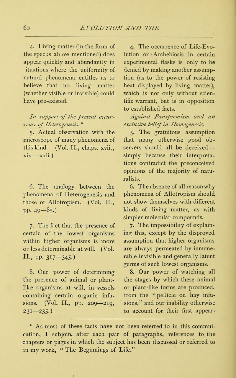 4. Living matter (in the form of the specks ab )ve mentioned) does appear quickly and abundantly in ituations where the uniformity of natural phenomena entitles us to believe that no living matter (whether visible or invisible) could have pre-existed. In support of the present occur- rence of Heterogenesis * 5. Actual observation with the microscope of many phenomena of this kind. (Vol. II., chaps, xvii., xix.—xxii.) 6. The analogy between the phenomena of Heterogenesis and those of Allotropism. (Vol. II., pp. 49—850 7. The fact that the presence of certain of the lowest organisms within higher organisms is more or less determinable at will. (Vol. II., pp. 3I7—345-) 8. Our power of determining the presence of animal or plant- like organisms at will, in vessels containing certain organic infu- sions. (Vol. II., pp. 209—219, 231—2350 4. The occurrence of Life-Evo- lution or Archebiosis in certain experimental flasks is only to be denied by making another assump- tion (as to the power of resisting heat displayed by living matter), which is not only without scien- tific warrant, but is in opposition to established facts. Against Panspermism and an exclusive belief in Hontogenesis. 5. The gratuitous assumption that many otherwise good ob- servers should all be deceived— simply because their interpreta- tions contradict the preconceived opinions of the majority of natu- ralists. 6. The absence of all reason why phenomena of Allotropism should not show themselves with different kinds of living matter, as with simpler molecular compounds. 7. The impossibility of explain- ing this, except by the disproved assumption that higher organisms are always permeated by innume- rable invisible and generally latent germs of such lowest organisms. 8. Our power of watching all the stages by which these animal or plant-like forms are produced, from the pellicle on hay infu- sions, and our inability otherwise to account for their first appear- * As most of these facts have not been referred to in this commui- cation, I subjoin, after each pair of paragraphs, references to the chapters or pages in which the subject has been discussed or referred to in my work, The Beginnings of Life.