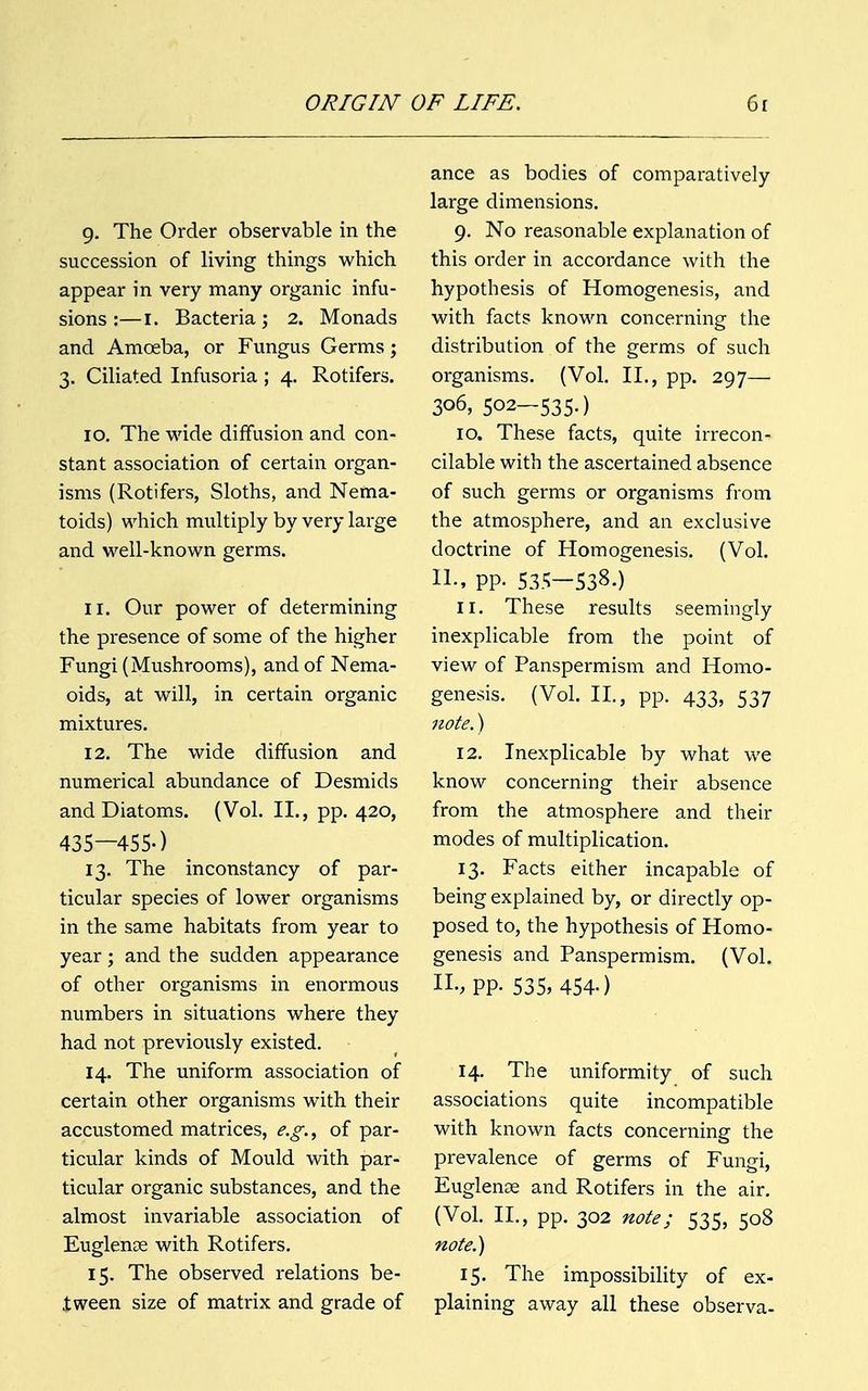 9. The Order observable in the succession of living things which appear in very many organic infu- sions :— 1. Bacteria; 2. Monads and Amoeba, or Fungus Germs; 3. Ciliated Infusoria ; 4. Rotifers. 10. The wide diffusion and con- stant association of certain organ- isms (Rotifers, Sloths, and Nema- toids) which multiply by very large and well-known germs. 11. Our power of determining the presence of some of the higher Fungi (Mushrooms), and of Nema- oids, at will, in certain organic mixtures. 12. The wide diffusion and numerical abundance of Desmids and Diatoms. (Vol. II., pp. 420, 435—455-) 13. The inconstancy of par- ticular species of lower organisms in the same habitats from year to year; and the sudden appearance of other organisms in enormous numbers in situations where they had not previously existed. 14. The uniform association of certain other organisms with their accustomed matrices, e.g., of par- ticular kinds of Mould with par- ticular organic substances, and the almost invariable association of Euglense with Rotifers. 15. The observed relations be- tween size of matrix and grade of ance as bodies of comparatively large dimensions. 9. No reasonable explanation of this order in accordance with the hypothesis of Homogenesis, and with facts known concerning the distribution of the germs of such organisms. (Vol. II., pp. 297— 306, 502—535.) 10. These facts, quite irrecon- cilable with the ascertained absence of such germs or organisms from the atmosphere, and an exclusive doctrine of Homogenesis. (Vol. II., pp. 535—538.) 11. These results seemingly inexplicable from the point of view of Panspermism and Homo- genesis. (Vol. II., pp. 433, 537 note.) 12. Inexplicable by what we know concerning their absence from the atmosphere and their modes of multiplication. 13. Facts either incapable of being explained by, or directly op- posed to, the hypothesis of Homo- genesis and Panspermism. (Vol. II., pp. 535, 454.) 14. The uniformity of such associations quite incompatible with known facts concerning the prevalence of germs of Fungi, Euglenae and Rotifers in the air. (Vol. II., pp. 302 note; 535, 508 note.) 15. The impossibility of ex- plaining away all these observa-