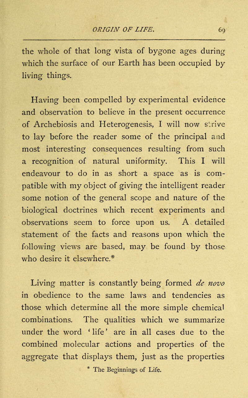 the whole of that long vista of bygone ages during which the surface of our Earth has been occupied by living things. Having been compelled by experimental evidence and observation to believe in the present occurrence of Archebiosis and Heterogenesis, I will now strive to lay before the reader some of the principal and most interesting consequences resulting from such a recognition of natural uniformity. This I will endeavour to do in as short a space as is com- patible with my object of giving the intelligent reader some notion of the general scope and nature of the biological doctrines which recent experiments and observations seem to force upon us. A detailed statement of the facts and reasons upon which the following views are based, may be found by those who desire it elsewhere.* Living matter is constantly being formed de novo in obedience to the same laws and tendencies as those which determine all the more simple chemical combinations. The qualities which we summarize under the word i life' are in all cases due to the combined molecular actions and properties of the aggregate that displays them, just as the properties * The Beginnings of Life.